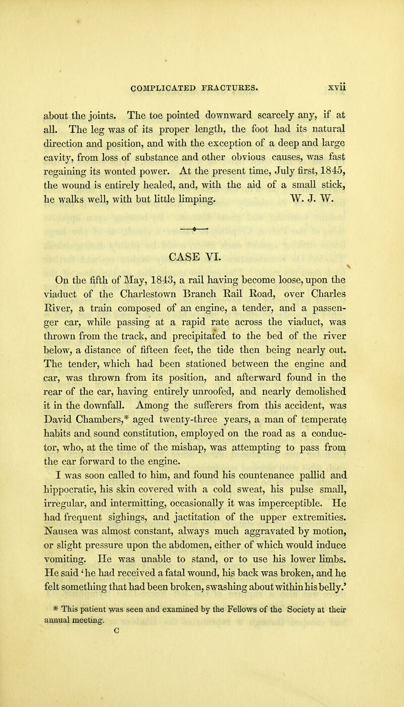 about the joints. The toe pointed downward scarcely any, if at all. The leg was of its proper length, the foot had its natural direction and position, and with the exception of a deep and large cavity, from loss of substance and other obvious causes, was fast regaining its wonted power. At the present time, July first, 1845, the wound is entirely healed, and, with the aid of a small stick, he walks well, with but little limping. W. J. W. —«—■ CASE VI. On the fifth of May, 1843, a rail having become loose, upon the viaduct of the Charlestown Branch Rail Road, over Charles River, a train composed of an engine, a tender, and a passen- ger car, while passing at a rapid rate across the viaduct, was thrown from the track, and precipitated to the bed of the river below, a distance of fifteen feet, the tide then being nearly out. The tender, which had been stationed between the engine and car, was thrown from its position, and afterward found in the rear of the car, having entirely unroofed, and nearly demohshed it in the downfall. Among the sufferers from this accident, was David Chambers,* aged twenty-three years, a man of temperate habits and sound constitution, employed on the road as a conduc- tor, who, at the time of the mishap, was attempting to pass from the car forward to the engine. I was soon called to him, and found his countenance pallid and hippocratic, his skin covered with a cold sweat, his pulse small, irregular, and intermitting, occasionally it was imperceptible. He had frequent sighings, and jactitation of the upper extremities. Nausea was almost constant, always much aggravated by motion, or slight pressure upon the abdomen, either of which would induce vomiting. He was unable to stand, or to use his lower limbs. He said 'he had received a fatal wound, his back was broken, and he felt something that had been broken, swashing about within his belly.' * This patient was seen and examined by the Fellows of the Society at their annual meeting;. C