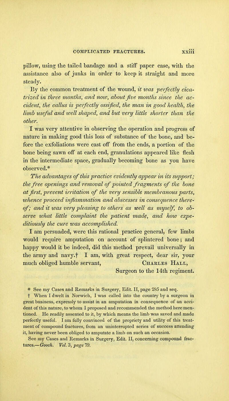 pillow, using the tailed bandage and a stilF paper case, with the assistance also of junks in order to keep it straight and more steady. By the common treatment of the wound, it was perfectly cica- trized in three months, and noiv, about jive months since the ac- cident, the callus is perfectly ossified, the man in good health, the limb useful and ivell shaped, and but very little shorter than the other. 1 was very attentive in observing the operation and progress of nature in making good this loss of substance of the bone, and be- fore the exfoliations were cast olF from the ends, a portion of the bone being sawn off at each end, granulations appeared hke flesh in the intermediate space, gradually becoming bone as you have observed.* The advantages of this practice evidently appear in its support; the free openings and removal of pointed fragments of the bone at first, prevent irritation of the very sensible membranous parts, ivhence proceed inflammation and abscesses in consequence there- of; and it was very pleasing to others as well as myself, to ob- serve ivhat little complaint the patient made, and how expe- ditiously the cure was accomplished. I am persuaded, were this rational practice general, few limbs would require amputation on account of splintered bone; and happy would it be indeed, did this method prevail universally in the army and navy-t I am, with great respect, dear sir, your much obliged humble servant, Charles Hall, Surgeon to the 14th regiment. * See my Cases and Remarks in Surgery, Edit. II, page 2S5 and seq. t When I dwelt in Norwich, I was called into the country by a surgeon in great business, expressly to assist in an amputation in consequence of an acci- dent of this nature, to whom I proposed and recommended the method here men- tioned. He readily assented to it, by which means the limb was saved and made perfectly useful. I am fully convinced of the propriety and utility of this treat- ment of compound fractures, from an uninterrupted series of success attending it, having never been obliged to amputate a limb on such an occasion. See my Cases and Remarks in Surgery, Edit. 11, concerning compound frac- tures.— Gooch. Vol. 3, page 79.