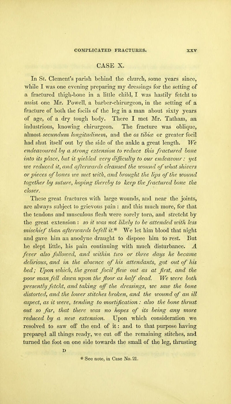 CASE X. In St. Clement's parish behind the church, some years since, while I was one evening preparing my dressings for the setting of a fractured thigh-bone in a little child, I was hastily fetcht to assist one Mr. Powell, a barber-chirurgeon, in the setting of a fracture of both the focils of the leg in a man about sixty years of age, of a dry tough body. There I met Mr. Tatham, an industrious, knowing chirurgeon. The fracture was oblique, almost secundum longitudinem, and the os tibice or greater focil had shut itself out by the side of the ankle a great length. We endeavoured by a strong extension to reduce this fractured bone into its place, but it yielded very difficulty to our endeavour : yet tve reduced it, and aftenvards cleansed the ivoimd of ivhat shivers or pieces of bodies ive met with, and brought the lips of the ivound together hy suture, hoping thereby to keep the fractured bone the closer. These great fractures with large wounds, and near the joints, are always subject to grievous pain : and this much more, for that the tendons and musculous flesh were sorely torn, and stretcht by the great extension : so it was not likely to be attended with less mischief than aftenvards befell it* We let him blood that night and gave him an anodyne draught to dispose him to rest. But he slept little, his pain continuing with much disturbance. A fever also folloived, and within two or three days he became delirious, and in the absence of his attendants, got out of Ids bed; Upon which, the great focil fleiv out as at first, and the poor man fell down upon the floor as lialf dead. We were both presently fetcht, and taking off the dressings, we saw the bone distorted, and the lower stitches broken, and the wound of an ill aspect, as it were, tending to mortification: also the bone thrust out so far, that there ivas no Jiopes of its being amy more reduced by a new extension. Upon which consideration we resolved to saw off the end of it: and to that purpose having prepared all things ready, we cut off the remaining stitches, and turned the foot on one side towards the small of the leg, thrusting c * See note, in Case No. 21.