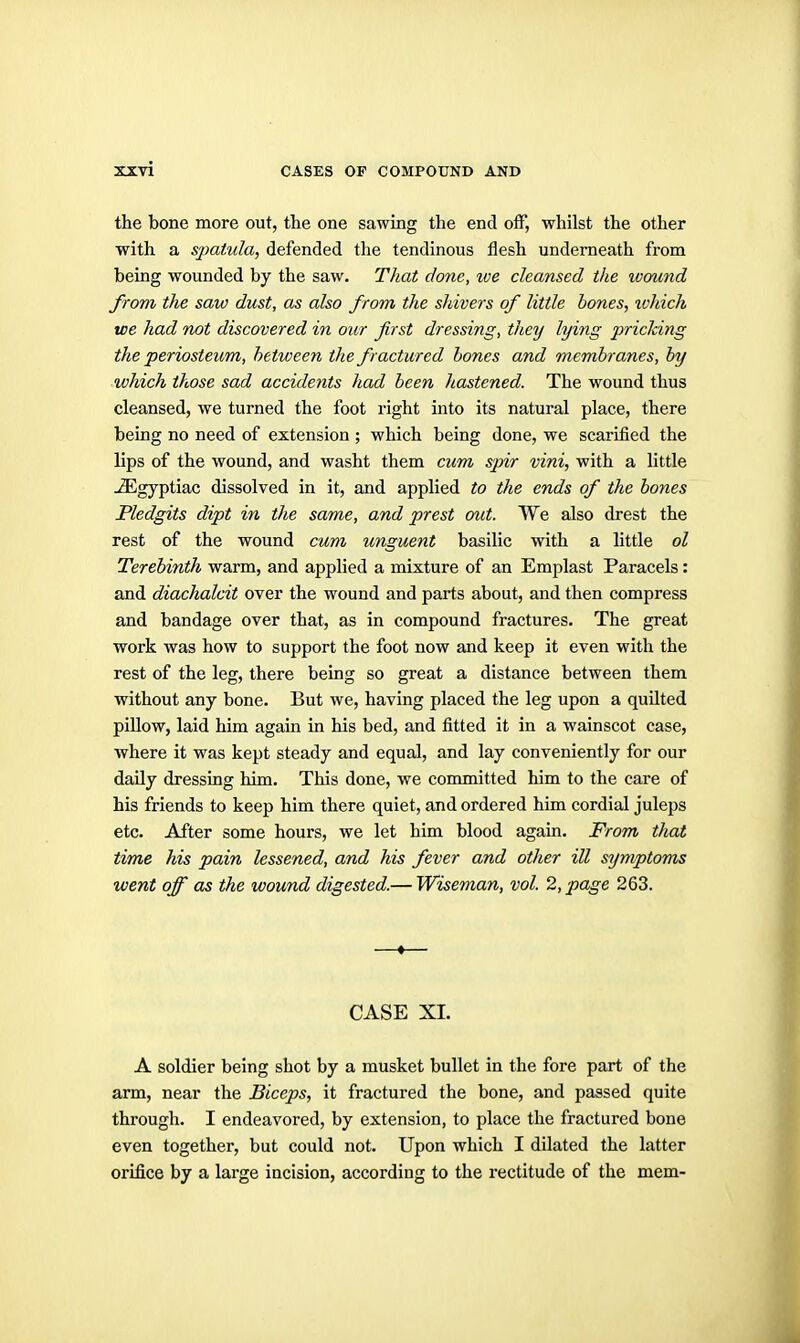 the bone more out, the one sawing the end off, whilst the other with a spatula, defended the tendinous flesh underneath from being wounded by the saw. That done, ive cleansed the loound from the saw dust, as also from the shivers of little bones, ivhich we had not discovered in our first dressing, they lying pricking the periosteum, between the fractured bones and membranes, by which those sad accidents had been hastened. The wound thus cleansed, we turned the foot right into its natural place, there being no need of extension ; which being done, we scarified the lips of the wound, and washt them cum spir vini, with a little -^gyptiac dissolved in it, and applied to the ends of the bones Pledgits dipt in the same, and prest out. We also drest the rest of the wound cum unguent basilic with a little ol Terebinth warm, and applied a mixture of an Emplast Paracels: and diachalcit over the wound and parts about, and then compress and bandage over that, as in compound fractures. The great work was how to support the foot now and keep it even with the rest of the leg, there being so great a distance between them without any bone. But we, having placed the leg upon a quilted pillow, laid him again in his bed, and fitted it in a wainscot case, where it was kept steady and equal, and lay conveniently for our daily dressing him. This done, we conmiitted him to the care of his friends to keep him there quiet, and ordered him cordial juleps etc. After some hours, we let him blood again. From that time his pain lessened, and his fever and other ill symptoms went off as the wound digested.— Wiseman, vol. 2, page 263. —«— CASE XI. A soldier being shot by a musket bullet in the fore part of the arm, near the Biceps, it fractured the bone, and passed quite through. I endeavored, by extension, to place the fractured bone even together, but could not. Upon which I dilated the latter orifice by a large incision, according to the rectitude of the mem-