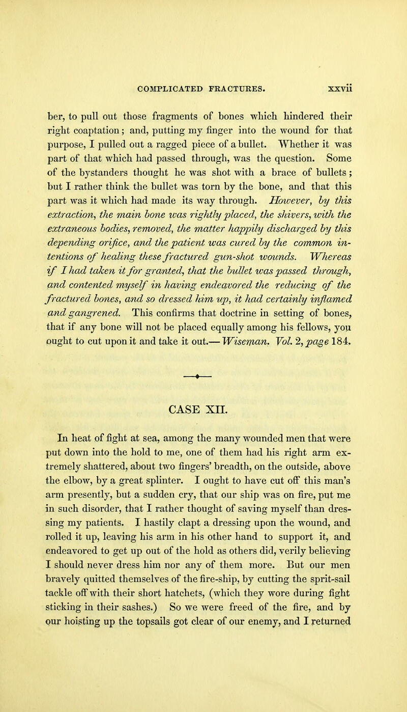 ber, to pull out those fragments of bones whicli hindered their right coaptation; and, putting my finger into the wound for that purpose, I pulled out a ragged piece of a bullet. Whether it was part of that which had passed through, was the question. Some of the bystanders thought he was shot with a brace of bullets; but I rather think the bullet was torn by the bone, and that this part was it which had made its way through. However, hy this extraction, the main bone was rightly placed, the shivers, with the extraneous bodies, removed, the matter happily discharged by this depending orifice, and the patient was cured by the common in- tentions of healing these fractured gun-shot wounds. Whereas if I had taken it for granted, that the bullet was passed through, and contented myself in having endeavored the reducing of the fractured bones, and so dressed him up, it had certainly inflamed find gangrened. This confirms that doctrine in setting of bones, that if any bone wUl not be placed equally among his fellows, you ought to cut upon it and take it out.— Wisenmn. Vol. 2, page 184. CASE XII. In heat of fight at sea, among the many wounded men that were put down into the hold to me, one of them had his right arm ex- tremely shattered, about two fingers' breadth, on the outside, above the elbow, by a great splinter. I ought to have cut off this man's arm presently, but a sudden cry, that our ship was on fire, put me in such disorder, that I rather thought of saving myself than dres- sing my patients. I hastily clapt a dressing upon the wound, and rolled it up, leaving his arm in his other hand to support it, and endeavored to get up out of the hold as others did, verily believing I should never dress him nor any of them more. But our men bravely quitted themselves of the fire-ship, by cutting the sprit-sail tackle off with their short hatchets, (which they wore during fight sticking in their sashes.) So we were freed of the fire, and by our hoisting up the topsails got clear of our enemy, and I returned