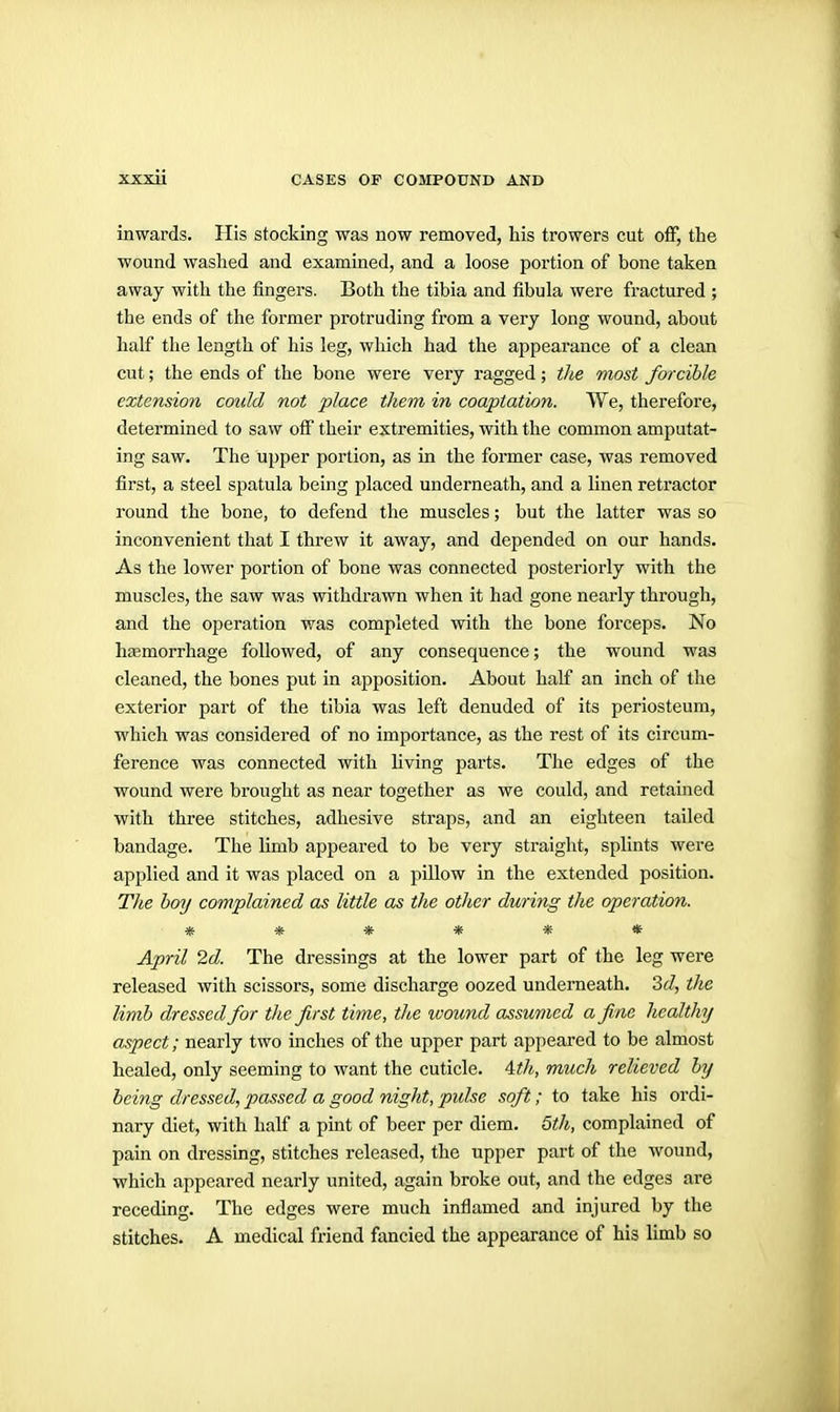 inwards. His stocking was now removed, his trowers cut off, the wound washed and examined, and a loose portion of bone taken away with the fingers. Both the tibia and fibula were fractured ; the ends of tlie former protruding from a very long wound, about half the length of his leg, which had the appearance of a clean cut; the ends of the bone were very ragged; the most forcible extension could not place them in coaptation. We, therefore, determined to saw off their extremities, with the common amputat- ing saw. The upper portion, as in the former case, was removed first, a steel spatula being placed underneath, and a linen retractor round the bone, to defend the muscles; but the latter was so inconvenient that I threw it away, and depended on our hands. As the lower portion of bone was connected posteriorly with the muscles, the saw was withdrawn when it had gone nearly through, and the operation was completed with the bone forceps. No h£emorrhage followed, of any consequence; the wound was cleaned, the bones put in apposition. About half an inch of the exterior part of the tibia was left denuded of its periosteum, which was considered of no importance, as the rest of its circum- ference was connected with Hving parts. The edges of the wound were brought as near together as we could, and retained with three stitches, adhesive straps, and an eighteen tailed bandage. The limb appeared to be very straight, splints were applied and it was placed on a pillow in the extended position. The hoy complained as little as the other during the operation. ****** April 2d. The dressings at the lower part of the leg were released with scissors, some discharge oozed underneath. 3(/, the limb dressed for the first time, the ivound assumed a fine healthy aspect; nearly two inches of the upper part appeared to be almost healed, only seeming to want the cuticle. Atlt, much relieved by being dressed, passed a good night, pulse soft; to take his ordi- nary diet, with half a pint of beer per diem. 5th, complained of pain on dressing, stitches released, the upper part of the wound, which appeared nearly united, again broke out, and the edges are receding. The edges were much inflamed and injured by the stitches. A medical friend fancied the appearance of his limb so