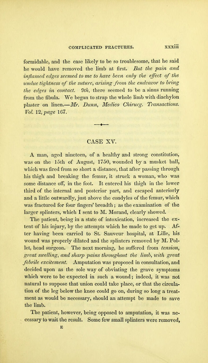 formidable, and the case likely to be so troublesome, that he said he would have removed the limb at first. But the pain and inflamed edges seemed to me to have been only the effect of the undue tightness of the suture, arising from the endeavor to bring the edges in contact, ^th, there seemed to be a simis running from the fibula. We began to strap the whole limb with diachylon plaster on linen.—ilfr. Dunn, Medico Chirurg. Transactions. Vol. 12, page 167. CASE XV. A man, aged nineteen, of a healthy and strong constitution, was on the 15th of August, 1750, wounded by a musket ball, which was fired from so short a distance, that after passing through his thigh and breaking the femur, it struck a woman, who was some distance otf, in the foot. It entered his thigh in the lower third of the internal and posterior part, and escaped anteriorly and a little outwardly, just above the condyles of the femur, which was fractured for four fingers' breadth; as the examination of the larger splinters, which I sent to M. Morand, clearly showed. The patient, being in a state of intoxication, increased the ex- tent of his injury, by the attempts which he made to get up. Af- ter having been carried to St. Sauveur hospital, at Lille, his wound was properly dilated and the splinters removed by M. Pol- let, head surgeon. The next morning, he suffered from tension, great sioelling, and sharp pains throughout the limb, with great febrile excitement. Amputation was proposed in consultation, and decided upon as the sole way of obviating the gi-ave symptoms which were to be expected in such a wound; indeed, it was not natural to suppose that union could take place, or that the circula- tion of the leg below the knee could go on, during so long a treat- ment as would be necessary, should an attempt be made to save the limb. The patient, however, being opposed to amputation, it was ne- cessary to wait the result. Some few small splinters were removed, K