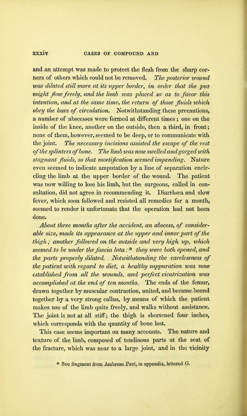 and an attempt was made to protect the flesh from the sharp cor- ners of others which could not be removed. The posterior ivound was dilated still more at its upper border, in order that the pus might flow freely, and the limb was placed so as to favor this intention, and at the same time, the return of those fluids which obey the laws of circulation. Notwithstanding these precautions, a number of abscesses were formed at different times ; one on the inside of the knee, another on the outside, then a third, in front; none of them, however, seemed to be deep, or to communicate with the joint. The necessary incisions assisted the escape of the rest of the splinters of bone. The limb was now swelled and gorged with stagnant fluids, so that mortification seemed impending. Nature even seemed to indicate amputation by a hne of separation encir- cling the limb at the upper border of the wound. The patient was now wilhng to lose his limb, but the surgeons, called in con- sultation, did not agree in recommending it. Diarrhoea and slow fever, which soon followed and resisted all remedies for a month, seemed to render it unfortunate that the operation had not been done. About three months after the accident, an abscess, of consider' able size, made its appearance at the upper and inner part of the thigh; another folloived on the outside and very high up, %vhich seemed to be under the fascia lata: * they loere both opened, and the parts properly dilated. Notwithstanding the carelessness of the patient with regard to diet, a healthy suppuration was now established from all the wounds, and perfect cicatrization was accomplished at the end of ten months. The ends of the femur, drawn together by muscular contraction, united, and became bound together by a very strong callus, by means of which the patient makes use of the limb quite freely, and walks without assistance. The joint is not at all stiff; the thigh is shortened four inches, which corresponds with the quantity of bone lost. This case seems important on many accounts. The nature and texture of the limb, composed of tendinous parts at the seat of the fracture, which was near to a large joint, and in the vicinity * See fragment from Ambrose Par6, in appendix, lettered G.