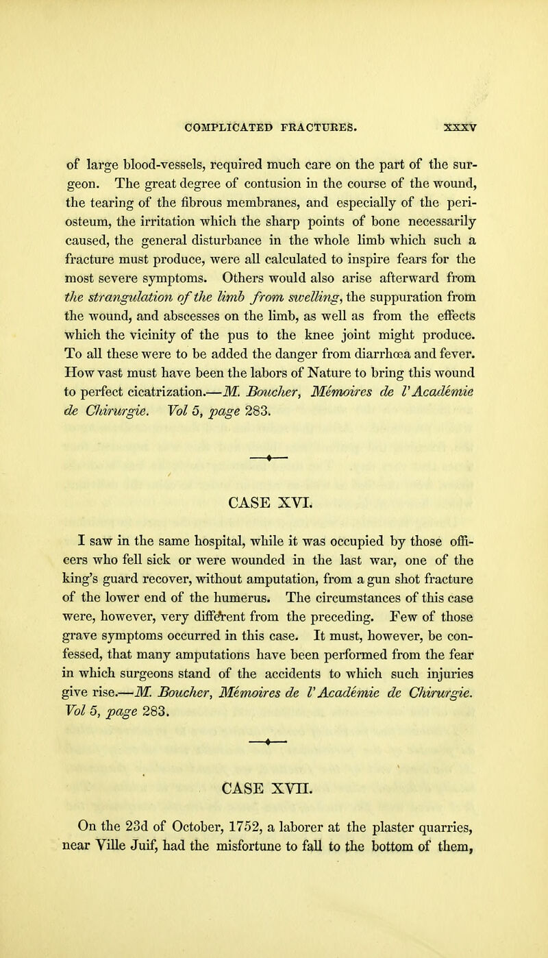 of large blood-vessels, required much care on the part of the sur- geon. The great degree of contusion in the course of the wound, the tearing of the fibrous membranes, and especially of the peri- osteum, the irritation which the sharp points of bone necessarily- caused, the general disturbance in the whole limb which such a fracture must produce, were all calculated to inspire fears for the most severe symptoms. Others would also arise afterward from the strangulation of the limb from swelling, the suppuration from the wound, and abscesses on the limb, as well as from the effects which the vicinity of the pus to the knee joint might produce. To all these were to be added the danger from diarrhoea and fever. How vast must have been the labors of Nature to bring this wound to perfect cicatrization.—M. Boudier, Memoires de V Academic de Cldrurgie. Vol 5, page 283. —♦— CASE XVI. I saw in the same hospital, while it was occupied by those offi- cers who fell sick or were wounded in the last war, one of the king's guard recover, without amputation, from a gun shot fracture of the lower end of the humerus. The circumstances of this case were, however, very diffAent from the preceding. Few of those grave symptoms occurred in this case. It must, however, be con- fessed, that many amputations have been performed from the fear in which surgeons stand of the accidents to which such injuries give rise.—M. Boucher, Memoires de V Academie de Chirurgie. Vol 5, page 283, —t— CASE xvn. On the 23d of October, 1752, a laborer at the plaster quarries, near Villa Juif, had the misfortune to fall to the bottom of them,