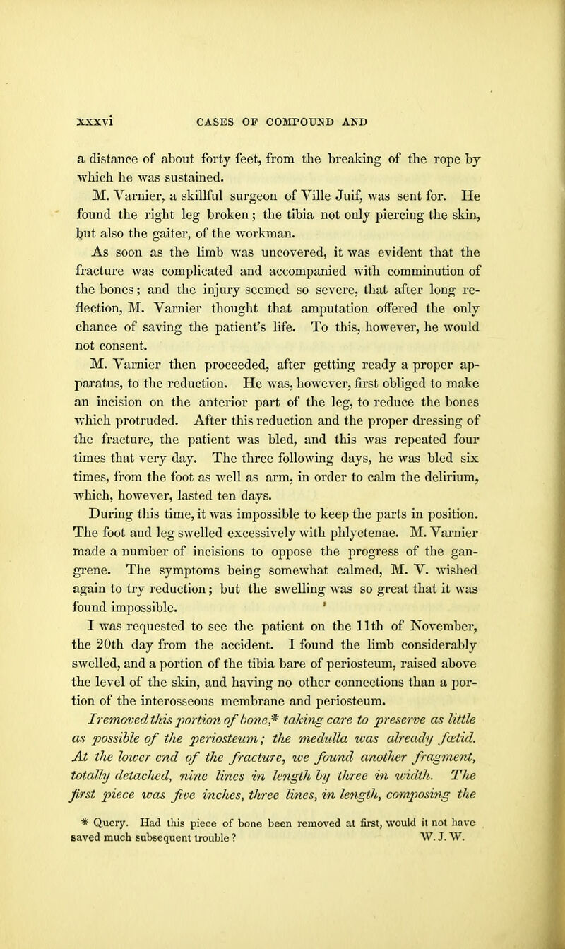 a distance of about forty feet, from tlie breaking of the rope hj which he was sustained. M. Varnier, a skillful surgeon of Ville Juif, was sent for. lie found the right leg broken ; the tibia not only piercing the skin, t>ut also the gaiter, of the workman. As soon as the limb was uncovered, it was evident that the fracture was complicated and accompanied with comminution of the bones; and the injury seemed so severe, that after long re- flection, M. Varnier thought that amputation offered the only chance of saving the patient's life. To this, however, he would not consent. M. Varnier then proceeded, after getting ready a proper ap- paratus, to the reduction. He was, however, first obhged to make an incision on the anterior part of the leg, to reduce the bones which protruded. After this reduction and the proper dressing of the fracture, the patient was bled, and this was repeated four times that very day. The three following days, he was bled six times, from the foot as well as arm, in order to calm the delirium, which, however, lasted ten days. During this time, it was impossible to keep the parts in position. The foot and leg swelled excessively with phlyctenae. M. Varnier made a number of incisions to oppose the progress of the gan- grene. The symptoms being somewhat calmed, M. V. Avished again to try reduction; but the swelling was so great that it was found impossible. ' I was requested to see the patient on the 11th of November, the 20th day from the accident. I found the limb considerably swelled, and a portion of the tibia bare of periosteum, raised above the level of the skin, and having no other connections than a por- tion of the interosseous membrane and periosteum. Iremoved this jwrtion of bone,* taking care to preserve as little as possible of the periosteum; the medulla was already foitid. At the loiver end of the fracture, %ve found another fragment, totally detached, nine lines in length by three in xoidth. The first piece was five inches, three lines, in length, composing the * Query. Had ihis piece of bone been removed at first, would it not have saved much subsequent trouble ? W. J. W.