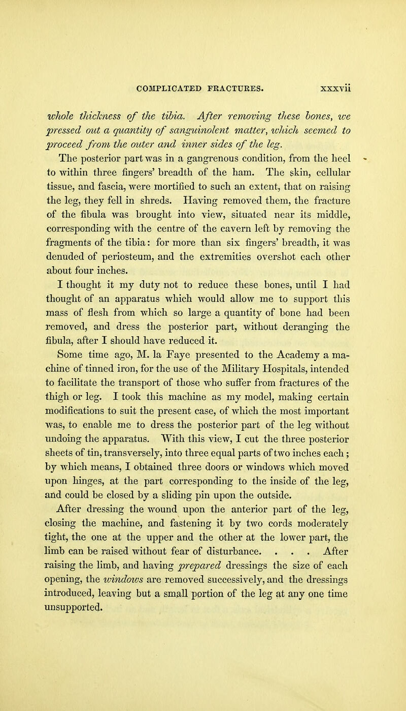 whole tJiicJcness of the tibia. After removing these bones, ive pressed out a quantity of sanguinolent matter, %vhich seemed to proceed from the outer and inner sides of the leg. The posterior part was in a gangrenous condition, from the heel > to within three fingers' breadth of the ham. The skin, cellular tissue, and fascia, were mortified to such an extent, that on raising the leg, they fell in shreds. Having removed them, the fracture of the fibula was brought into view, situated near its middle, corresponding with the centre of the cavern left bj removing the fragments of the tibia: for more than six fingers' breadth, it was denuded of periosteum, and the extremities overshot each other about four inches. I thought it my duty not to reduce these bones, until I had thought of an apparatus which would allow me to support this mass of flesh from which so large a quantity of bone had been removed, and dress the posterior part, without deranging the fibula, after I should have reduced it. Some time ago, M. la Faye presented to the Academy a ma- chine of tinned iron, for the use of the Military Hospitals, intended to facilitate the transport of those who suffer from fractures of the thigh or leg. I took this machine as my model, making certain modifications to suit the present case, of which the most important was, to enable me to dress the posterior part of the leg without undoing the apparatus. With this view, I cut the three posterior sheets of tin, transversely, into three equal parts of two inches each; by which means, I obtained three doors or windows which moved upon hinges, at the part corresponding to the inside of the leg, and could be closed by a sliding pin upon the outside. After dressing the wound upon the anterior part of the leg, closing the machine, and fastening it by two cords moderately tight, the one at the upper and the other at the lower part, the limb can be raised without fear of disturbance. . . . After raising the limb, and having prepared dressings the size of each opening, the ivindows are removed successively, and the dressings introduced, leaving but a smaU portion of the leg at any one time unsupported.