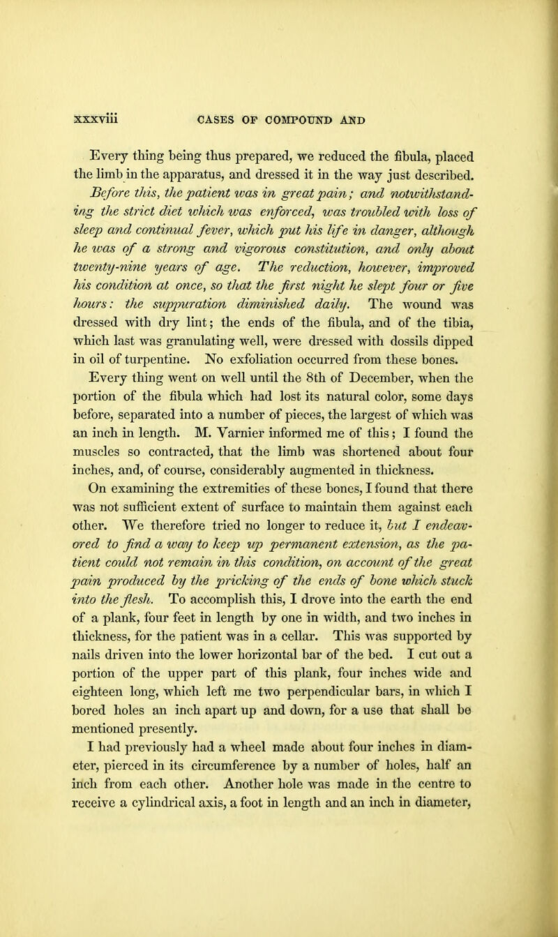 Every thing being thus prepared, we reduced the fibula, placed the limb in the apparatus, and dressed it in the way just described. Before this, the patient was in great pain ; and notwitlistand- iag the strict diet which was enforced, was troubled loith loss of sleep and continual fever, which put his life in danger, although he ivas of a strong and vigorous constitution, and only ahmit twenty-nine years of age. The reduction, however, improved his condition at once, so that the first night he slept four or five Iwurs: the suppuration diminished daily. The wound was dressed with dry lint; the ends of the fibula, and of the tibia, which last was granulating well, were dressed with dossils dipped in oil of turpentine. No exfoliation occurred from these bones. Every thing went on well until the 8th of December, when the portion of the fibula which had lost its natural color, some days before, separated into a number of pieces, the largest of which was an inch in length. M. Varnier informed me of this; I found the muscles so contracted, that the limb was shortened about four inches, and, of course, considerably augmented in thickness. On examining the extremities of these bones, I found that there was not sufiicient extent of surface to maintain them against each other. We therefore tried no longer to reduce it, hut I endeav- ored to find a way to keep up permanent extension, as the pa- tient could not remain in this condition, on account of the great pain produced by the pricking of the ends of bone which stuck into the flesh. To accomplish this, I di'ove into the earth the end of a plank, four feet in length by one in width, and two inches in thickness, for the patient was in a cellar. This Avas supported by nails driven into the lower horizontal bar of the bed. I cut out a portion of the upper part of this plank, four inches wide and eighteen long, which left me two perpendicular bars, in which I bored holes an inch apart up and down, for a use that shall be mentioned presently. I had previously had a wheel made about four inches in diam- eter, pierced in its circumference by a number of holes, half an inch from each other. Another hole was made in the centre to receive a cylindrical axis, a foot in length and an inch in diameter,