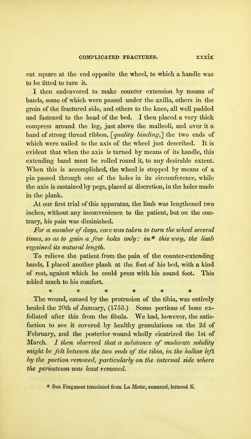 cut square at the end opposite the wheel, to which a handle was to be fitted to turn it. I then endeavored to make counter extension by means of bands, some of which were passed under the axilla, others in the groin of the fractured side, and others to the knee, all well padded and fastened to the head of the bed. I then placed a very thick compress around the leg, just above the malleoli, and over it a band of strong thread ribbon, \_quality binding,'] the two ends of which were nailed to the axis of the wheel just described. It is evident that when the axis is turned by means of its handle, this extending band must be rolled round it, to any desirable extent. When this is accomplished, the wheel is stopped by means of a pin passed through one of the holes in its circumference, while the axis is sustained by pegs, placed at discretion, in the holes made in the plank. At our first trial of this apparatus, the limb was lengthened two inches, without any inconvenience to the patient, but on the con- trary, his pain was diminished. For a number of days, care loas taken to turn the wheel several times, so as to gain a few holes only: in * this way, the limb regained its natural length. To relieve the patient from the pain of the counter-extending bands, I placed another plank at the foot of his bed, with a kind of rest, against which he could press with his sound foot. This added much to his comfort. ****** The wound, caused by the protrusion of the tibia, was entirely healed the 20th of January, (1753.) Some portions of bone ex- foliated after this from the fibula. We had, however, the satis- faction to see it covered by healthy granulations on the 2d of February, and the posterior wound wholly cicatrized the 1st of March. I then observed that a substance of moderate solidity might be felt between the two ends of the tibia, in the hollow left by the portion removed, particularly on the internal side where the periosteum was least removed. * See Fragment translated from La Motte, annexed, lettered K.