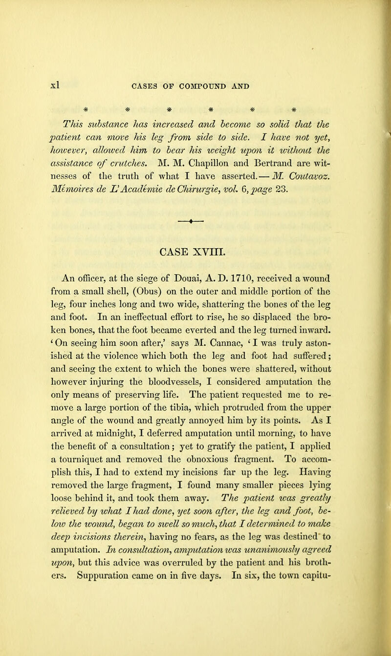 ****** This substance has increased and become so solid that the patient can move his leg from side to side. I have not yet, liowever, allowed him to bear his weight upon it without the assistance of crutches. M. M. Chapillon and Bertrand are wit- nesses of the truth of what I have asserted.— M. Coutavoz. Mimoires de UAcademic de Chirurgie, vol. 6, page 23. —«—• CASE xvm. An officer, at the siege of Douai, A. D. 1710, received a wound from a small shell, (Obus) on the outer and middle portion of the leg, four inches long and two wide, shattering the bones of the leg and foot. In an ineffectual effiart to rise, he so displaced the bro- ken bones, that the foot became everted and the leg turned inward. ' On seeing him soon after,' says M. Cannae, ' I was truly aston- ished at the violence which both the leg and foot had suffered; and seeing the extent to which the bones were shattered, without however injuring the bloodvessels, I considered amputation the only means of preserving life. The patient requested me to re- move a large portion of the tibia, which protruded from the upper angle of the wound and greatly annoyed him by its points. As I arrived at midnight, I deferred amputation until morning, to have the benefit of a consultation; yet to gratify the patient, I applied a tourniquet and removed the obnoxious fragment. To accom- plish this, I had to extend my incisions far up the leg. Having removed the large fragment, I found many smaller pieces lying loose behind it, and took them away. The patient was greatly relieved by what I had done, yet soon after, the leg and foot, be- loio the wound, began to swell so much, that I determined to make deep incisions therein, having no fears, as the leg was destined to amputation. In consultation, amputation was unanimously agreed upon, but this advice was overruled by the patient and his broth- ers. Suppuration came on in five days. In six, the town capitu-