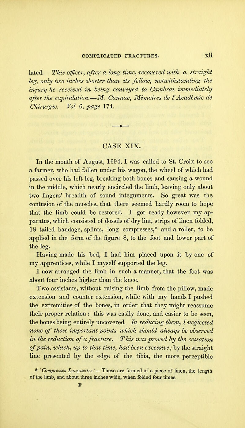 lated. This officer, after a long time, recovered with a straight leg, only tioo inches sJiorter than its fellow, notioithstanding the injury he received in being conveyed to Camhrai immediately after the capitulation.—M. Cannae, Memoires de V Academie de Chirurgie. Vol. 6, page 174. CASE XIX. In the month of August, 1694, I was called to St. Croix to see a farmer, who had fallen under his wagon, the wheel of which had passed over his left leg, breaking both bones and causing a wound in the middle, which nearly encircled the limb, leaving only about two fingers' breadth of sound integuments. So great was the contusion of the muscles, that there seemed hardly room to hope that the limb could be restored. I got ready however my ap- paratus, which consisted of dossils of dry lint, strips of linen folded, 18 tailed bandage, splints, long compresses,* and a roller, to be applied in the form of the figure 8, to the foot and lower part of the leg. Having made his bed, I had him placed upon it by one of my apprentices, while I myself supported the leg. I now arranged the limb in such a manner, that the foot was about four inches higher than the knee. Two assistants, without raising the Umb from the pillow, made extension and counter extension, while with my hands I pushed the extremities of the bones, in order that they might reassume their proper relation : this was easily done, and easier to be seen, the bones being entirely uncovered. In reducing them, I neglected none of those important points which slwidd always he observed in the reduction of a fracture. This was proved by the cessation of pain, which, up to that time, had been excessive ;'bj th.& straight line presented by the edge of the tibia, the more perceptible * ' Compresses Longuettes! — These are formed of a piece of linen, the leng^th of the limb, and about three inches wide, when folded four times. P