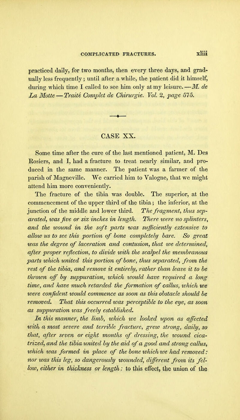 practiced daily, for two months, then every three days, and grad- ually less frequently; until after a while, the patient did it himself, during which time I called to see him only at my leisure. —M. de La MoUe — Traite Complet de Chirurgie. Vol. 2, page SI5. —•— CASE XX. Some time after the cure of the last mentioned patient, M. Des Rosiers, and I, had a fracture to treat nearly similar, and pro- duced in the same manner. The patient was a farmer of the parish of Magneville. We carried him to Valogne, that we might attend him more conveniently. The fracture of the tibia was double. The superior, at the commencement of the upper third of the tibia; the inferior, at the junction of the middle and lower third. The fragment, thus sep- arated, was five or six inches in length. There were no splinters, and the wound in tlie soft parts was sufficiently extensive to allow us to see this portion of bone completely bare. So great was the degree of laceration and contusion, that we determined, after proper reflection, to divide with the scalpel the memhranom parts which united this portion of bone, thus separated, from the rest of the tibia, and remove it entirely, rather than leave it to he thrown off by suppuration, which would have required a long time, and have much retarded the formation of callus, ivhich we were confident would commence as soon as this obstacle should be removed. That this occurred %vas perceptible to the eye, as soon as suppuration was freely established. In this manner, the limb, which we looked upon as affected with a most severe and terrible fracture, grew strong, daily, so that, after seven or eight months of dressing, the wound cica- trized, and the tibia united by the aid of a good and strong callus, which was formed in place of the bone ivhich %ve had removed: nor was this leg, so dangerously wounded, different from its fel- low, either in thickness or length: to this effect, tbe union of the