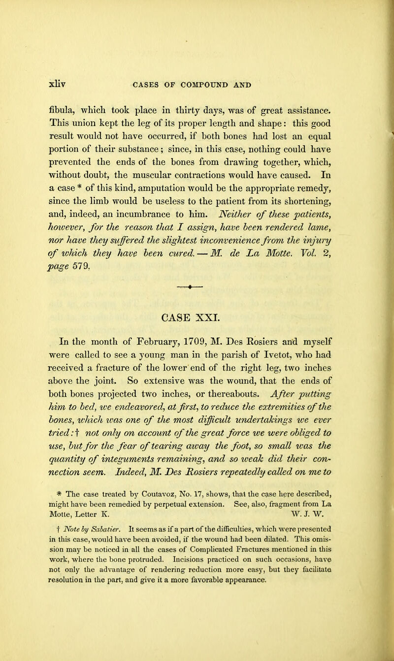 fibula, which took place in thirty days, was of great assistance. This union kept the leg of its proper length and shape: this good result would not have occurred, if both bones had lost an equal portion of their substance; since, in this case, nothing could have prevented the ends of the bones from drawing together, which, without doubt, the muscular contractions would have caused. In a case * of this kind, amputation would be the appropriate remedy, since the limb would be useless to the patient from its shortening, and, indeed, an incumbrance to him. Neither of these patients, however, for the reason that I assign, have hcen rendered lame, nor have they suffered the slightest inconvenience from the injury of which they have been cured. — M. de La Motie. Vol. 2, page 579. CASE XXL In the month of February, 1709, M. Des Eosiers and myself were called to see a young man in the parish of Ivetot, who had received a fracture of the lower end of the right leg, two inches above the joint. So extensive was the wound, that the ends of both bones projected two inches, or thereabouts. After putting him to bed, we endeavored, at first, to reduce the extremities of the bones, which ivas one of the most difficult undertakings tve ever tried: t not only on account of the great force we were obliged to use, but for the fear of tearing away the foot, so small was the quantity of integuments remaining, and so weak did their con- nection seem. Indeed, M. Des Hosiers repeatedly called on me to * The case treated by Coutavoz, No. 17, shows, that the case here described, might have been remedied by perpetual extension. See, also, fragment from La Motte, Letter K. W. J. W. t Note by Sabatier. It seems as if a part of the difficulties, which were presented in this case, would have been avoided, if the wound had been dilated. This omis- sion may be noticed in all the cases of Complicated Fractures mentioned in this work, where the bone protruded. Incisions practiced on such occasions, have not only the advantage of rendering reduction more easy, but they facilitate resolution in the part, and give it a more favorable appearance.