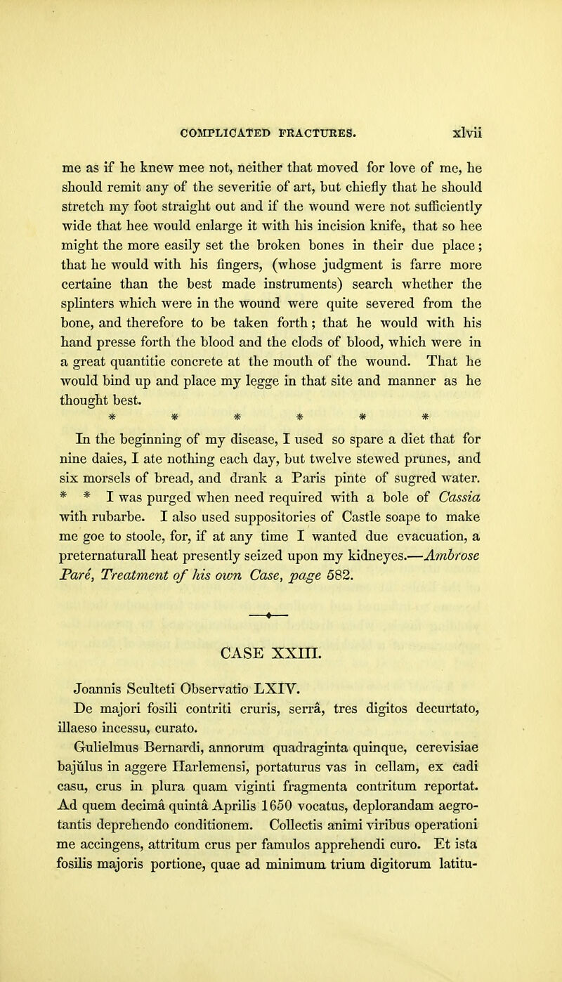 me as if he knew mee not, neither that moved for love of me, he should remit any of the severitie of art, but chiefly that he should stretch my foot straight out and if the wound were not sufficiently wide that hee would enlarge it with his incision knife, that so hee might the more easily set the broken bones in their due place; that he would with his fingers, (whose judgment is farre more certaine than the best made instruments) search whether the splinters which were in the wound were quite severed from the bone, and therefore to be taken forth; that he would with his hand presse forth the blood and the clods of blood, which were in a great quantitie concrete at the mouth of the wound. That he would bind up and place my legge in that site and manner as he thought best. In the beginning of my disease, I used so spare a diet that for nine daies, I ate nothing each day, but twelve stewed prunes, and six morsels of bread, and drank a Paris pinte of sugred water. * * I was purged when need required with a bole of Cassia with rubarbe. I also used suppositories of Castle soape to make me goe to stoole, for, if at any time I wanted due evacuation, a preternaturall heat presently seized upon my kidneycs.—Ambrose Pare, Treatment of his own Case, page 582. —♦— CASE xxm. Joannis Sculteti Observatio LXIV. De majori fosili contriti cruris, serra, tres digitos decurtato, illaeso incessu, curato. Gulielmus Bernardi, annorum quadraginta quinque, cerevisiae bajiilus in aggere Harlemensi, portaturus vas in cellam, ex cadi casu, crus in plura quam viginti fragmenta contritum reportat. Ad quem decima quinta Aprihs 1650 vocatus, deplorandam aegro- tantis deprehendo conditionem. Collectis animi viribus operationi me accingens, attritum crus per famulos apprehendi euro. Et ista fosilis majoris portione, quae ad minimum trium digitorum latitu-