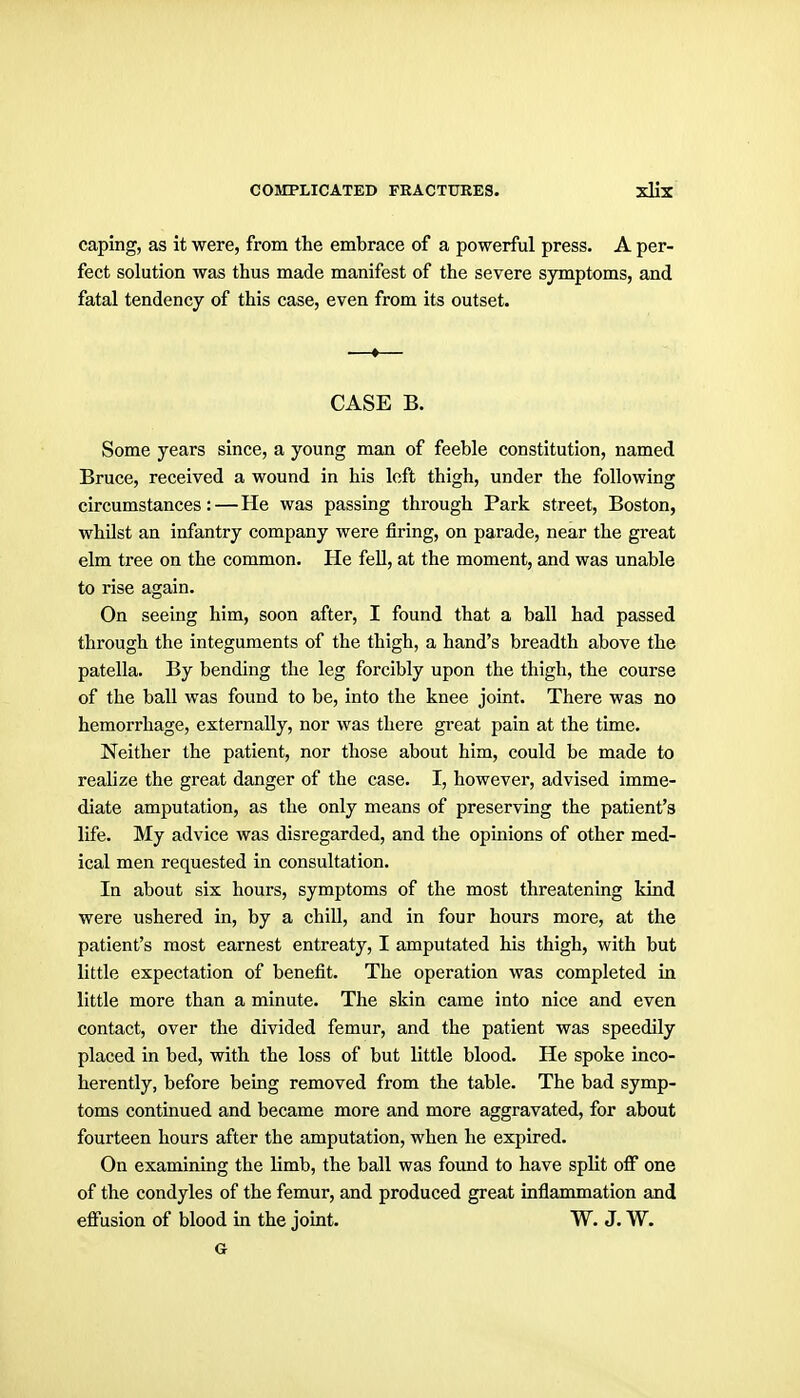 caping, as it were, from the embrace of a powerful press. A per- fect solution was thus made manifest of the severe symptoms, and fatal tendency of this case, even from its outset. —»— CASE B. Some years since, a young man of feeble constitution, named Bruce, received a wound in his loft thigh, under the following circumstances:—He was passing through Park street, Boston, whilst an infantry company were firing, on parade, near the great elm tree on the common. He fell, at the moment, and was unable to rise again. On seeing him, soon after, I found that a ball had passed through the integuments of the thigh, a hand's breadth above the patella. By bending the leg forcibly upon the thigh, the course of the ball was found to be, into the knee joint. There was no hemorrhage, externally, nor was there great pain at the time. Neither the patient, nor those about him, could be made to realize the great danger of the case. I, however, advised imme- diate amputation, as the only means of preserving the patient's life. My advice was disregarded, and the opinions of other med- ical men requested in consultation. In about six hours, symptoms of the most threatening kind were ushered in, by a chill, and in four hours more, at the patient's most earnest entreaty, I amputated his thigh, with but little expectation of benefit. The operation was completed in little more than a minute. The skin came into nice and even contact, over the divided femur, and the patient was speedily placed in bed, with the loss of but little blood. He spoke inco- herently, before being removed from the table. The bad symp- toms continued and became more and more aggravated, for about fourteen hours after the amputation, when he expired. On examining the limb, the ball was found to have split off one of the condyles of the femur, and produced great inflammation and effusion of blood in the joint. W. J. W. G