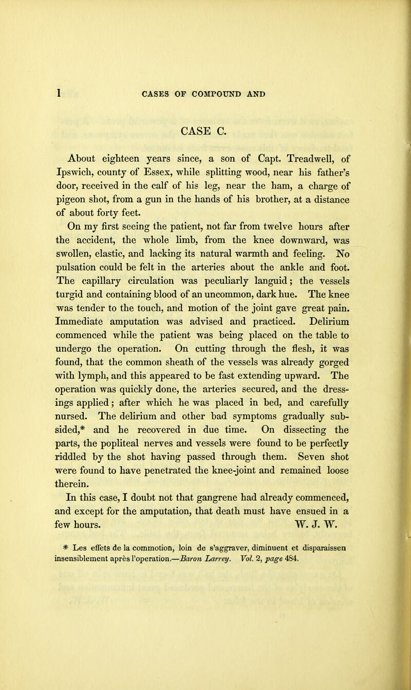 CASE C. About eighteen years since, a son of Capt. Treadwell, of Ipswich, county of Essex, while splitting wood, near his father's door, received in the calf of his leg, near the ham, a charge of pigeon shot, from a gun in the hands of his brother, at a distance of about forty feet. On my first seeing the patient, not far from twelve hours after the accident, the whole limb, from the knee downward, was swollen, elastic, and lacking its natural warmth and feeling. No pulsation could be felt in the arteries about the ankle and foot. The capillary circulation was peculiarly languid; the vessels turgid and containing blood of an uncommon, dark hue. The knee was tender to the touch, and motion of the joint gave great pain. Immediate amputation was advised and practiced. Delirium commenced while the patient was being placed on the table to undergo the operation. On cutting through the flesh, it was found, that the common sheath of the vessels was already gorged with lymph, and this appeared to be fast extending upward. The operation was quickly done, the arteries secured, and the dress- ings applied; after which he was placed in bed, and carefully nursed. The delirium and other bad symptoms gradually sub- sided,* and he recovered in due time. On dissecting the parts, the popliteal nerves and vessels were found to be perfectly riddled by the shot having passed through them. Seven shot were found to have penetrated the knee-joint and remained loose therein. In this case, I doubt not that gangrene had already commenced, and except for the amputation, that death must have ensued in a few hours. W. J. W. * Les effets de la commotion, loin de s'aggraver, diminuent et disparaissen insensiblement aprfes I'operation.—Baron Larrey. Vol. 2, page 484.