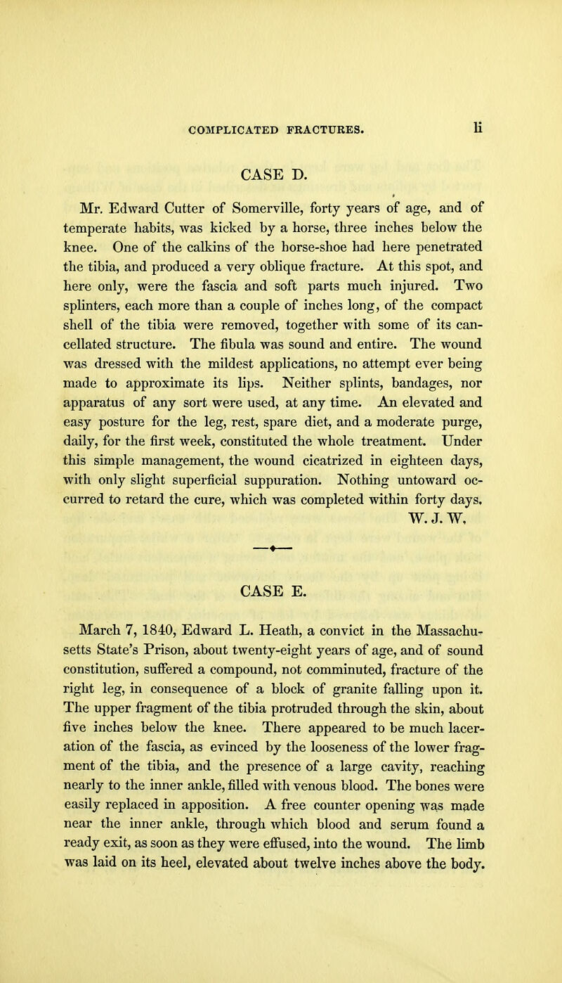 CASE D. Mr. Edward Cutter of Somerville, forty years of age, and of temperate habits, was kicked by a horse, three inches below the knee. One of the calkins of the horse-shoe had here penetrated the tibia, and produced a very oblique fracture. At this spot, and here only, were the fascia and soft parts much injured. Two splinters, each more than a couple of inches long, of the compact shell of the tibia were removed, together with some of its can- cellated structure. The fibula was sound and entire. The wound was dressed with the mildest applications, no attempt ever being made to approximate its lips. Neither splints, bandages, nor apparatus of any sort were used, at any time. An elevated and easy posture for the leg, rest, spare diet, and a moderate purge, daily, for the first week, constituted the whole treatment. Under this simple management, the wound cicatrized in eighteen days, with only slight superficial suppuration. Nothing untoward oc- curred to retard the cure, which was completed within forty days, W. J. W, CASE E. March 7, 1840, Edward L. Heath, a convict in the Massachu- setts State's Prison, about twenty-eight years of age, and of sound constitution, suffered a compound, not comminuted, fracture of the right leg, in consequence of a block of granite falling upon it. The upper fragment of the tibia protruded through the skin, about five inches below the knee. There appeared to be much lacer- ation of the fascia, as evinced by the looseness of the lower frag- ment of the tibia, and the presence of a large cavity, reaching nearly to the inner ankle, filled with venous blood. The bones were easily replaced in apposition. A free counter opening was made near the inner ankle, through which blood and serum found a ready exit, as soon as they were effused, into the wound. The limb was laid on its heel, elevated about twelve inches above the body.