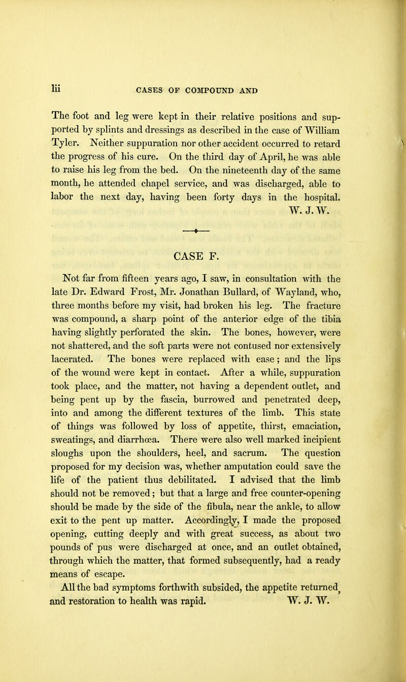 The foot and leg were kept in their relative positions and sup- ported by splints and dressings as described in the case of William Tyler. Neither suppuration nor other accident occurred to retard ^ the progress of his cure. On the third day of April, he was able to raise his leg from the bed. On the nineteenth day of the same month, he attended chapel service, and was discharged, able to labor the next day, having been forty days in the hospital. W. J. W. •—♦— CASE F. Not far from fifteen years ago, I saw, in consultation with the late Dr. Edward Frost, Mr. Jonathan Bullard, of Wayland, who, three months before my visit, had broken his leg. The fracture was compound, a sharp point of the anterior edge of the tibia having slightly perforated the skin. The bones, however, were not shattered, and the soft parts were not contused nor extensively lacerated. The bones were replaced with ease; and the lips of the wound were kept in contact. After a while, suppuration took place, and the matter, not having a dependent outlet, and being pent up by the fascia, burrowed and penetrated deep, into and among the different textures of the limb. This state of things was followed by loss of appetite, thirst, emaciation, sweatings, and diarrha3a. There were also well marked incipient sloughs upon the shoulders, heel, and sacrum. The question proposed for my decision was, whether amputation could save the life of the patient thus debilitated. I advised that the limb should not be removed; but that a large and free counter-opening should be made by the side of the fibula, near the ankle, to allow exit to the pent up matter. Accordingly, I made the proposed opening, cutting deeply and with great success, as about two pounds of pus were discharged at once, and an outlet obtained, through which the matter, that formed subsequently, had a ready means of escape. All the bad symptoms forthwith subsided, the appetite returned^ and restoration to health was rapid. W. J. W.