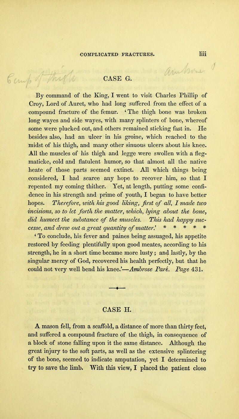 CASE G. By command of the King, I went to visit Charles Phillip of Croy, Lord of Auret, who had long suffered from the eifect of a compound fracture of the femur. ' The thigh bone was broken long wayes and side wayes, with many splinters of bone, whereof some were plucked out, and others remained sticking fast in. He besides also, had an ulcer in his groine, which reached to the midst of his thigh, and many other sinuous ulcers about his knee. All the muscles of his thigh and legge were swollen with a fleg- maticke, cold and flatulent humor, so that almost all the native heate of those parts seemed extinct. All which things being considered, I had scarce any hope to recover him, so that I repented my coming thither. Yet, at length, putting some confi- dence in his strength and prime of youth, I began to have better hopes. Therefore, with his good liking, first of all, J made two incisions, so to let fm-th the matter, which, lying about the hone, did humect tlie substance of the muscles. This had happy suc- cesse, and drew out a great quantity of matter.' ***** ' To conclude, his fever and paines being assuaged, his appetite restored by feeding plentifully upon good meates, according to his strength, he in a short time became more lusty; and lastly, by the singular mercy of God, recovered his health perfectly, but that he could not very well bend his knee.'—Ambrose Pare. Page 431. CASE H. A mason fell, from a scaflPold, a distance of more than thirty feet, and suffered a compound fracture of the thigh, in consequence of a block of stone falling upon it the same distance. Although the great injury to the soft parts, as well as the extensive splintering of the bone, seemed to indicate amputation, yet I determined to try to save the limb. With this view, I placed the patient close