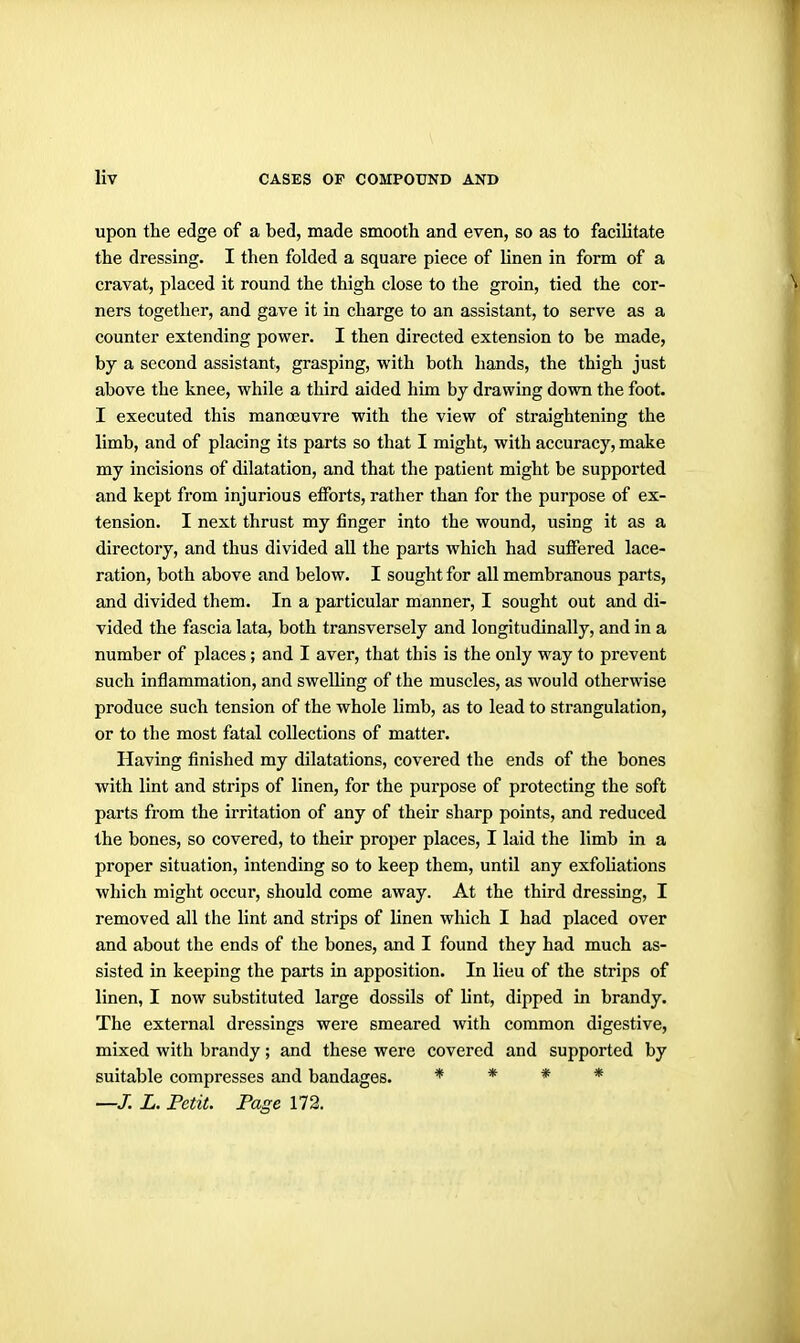 upon the edge of a bed, made smooth and even, so as to facilitate the dressing. I then folded a square piece of linen in form of a cravat, placed it round the thigh close to the groin, tied the cor- ners together, and gave it in charge to an assistant, to serve as a counter extending power. I then directed extension to be made, by a second assistant, grasping, with both hands, the thigh just above the knee, while a third aided him by drawing down the foot. I executed this manoeuvre with the view of straightening the limb, and of placing its parts so that I might, with accuracy, make my incisions of dilatation, and that the patient might be supported and kept from injurious efforts, rather than for the purpose of ex- tension. I next thrust my finger into the wound, using it as a directory, and thus divided all the parts which had suffered lace- ration, both above and below. I sought for all membranous parts, and divided them. In a particular manner, I sought out and di- vided the fascia lata, both transversely and longitudinally, and in a number of places; and I aver, that this is the only way to prevent such inflammation, and swelhng of the muscles, as would otherwise produce such tension of the whole hmb, as to lead to strangulation, or to the most fatal collections of matter. Having finished my dilatations, covered the ends of the bones with lint and strips of linen, for the purpose of protecting the soft parts from the irritation of any of their sharp points, and reduced the bones, so covered, to their proper places, I laid the limb in a proper situation, intending so to keep them, until any exfoliations which might occur, should come away. At the third dressing, I removed all the lint and strips of linen which I had placed over and about the ends of the bones, and I found they had much as- sisted in keeping the parts in apposition. In lieu of the strips of linen, I now substituted large dossils of lint, dipped in brandy. The external dressings were smeared with common digestive, mixed with brandy; and these were covered and supported by suitable compresses and bandages. * * » * —/. L. Petit. Page 172.