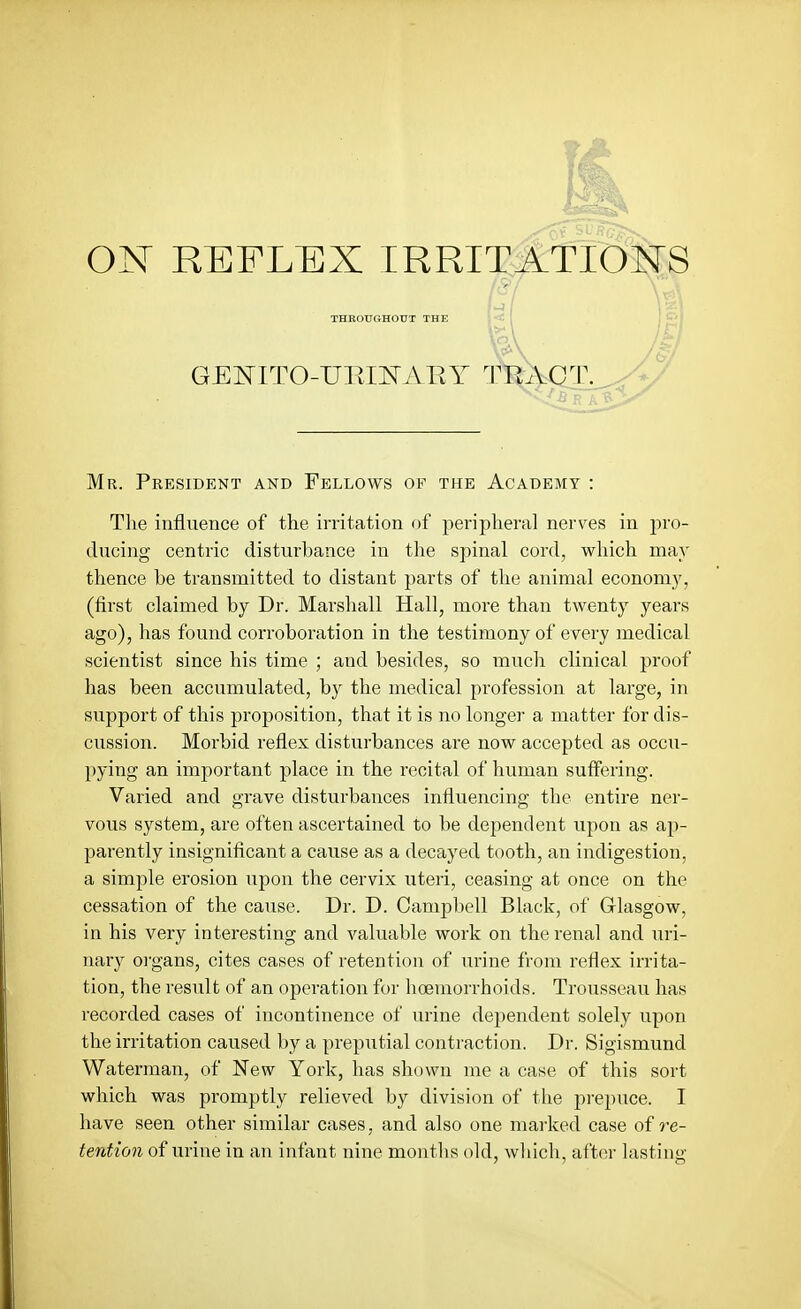 ON REFLEX IRRITATIOIsrS THROUGHOXJT THE GENITO-URII^AEY TEA Mr. President and Fellows of the Academy : The influence of the irritation of peripheral nerves in pro- ducing centric disturbance in the spinal cord, which may thence be transmitted to distant parts of the animal economy, (first claimed by Dr. Marshall Hall, more than twenty years ago), has found corroboration in the testimony of every medical scientist since his time ; and besides, so much clinical proof has been accumulated, by the medical profession at large, in support of this proposition, that it is no longei' a matter for dis- cussion. Morbid reflex disturbances are now accepted as occu- })ying an important place in the recital of human suffering. Varied and grave disturbances influencing the entire ner- vous system, are often ascertained to be dependent upon as ap- parently insignificant a cause as a decayed tooth, an indigestion, a simple erosion upon the cervix uteri, ceasing at once on the cessation of the cause. Dr. D. Campbell Black, of Glasgow, in his very interesting and valuable work on the renal and uri- nary organs, cites cases of retention of urine from reflex irrita- tion, the result of an operation for hoemorrhoids. Trousseau has recorded cases of incontinence of urine dependent solely upon the irritation caused by a preputial contraction. Dr. Sigismund Waterman, of New York, has shown me a case of this sort which was promptly relieved by division of the prepuce. I have seen other similar cases, and also one marked case of re- tention of urine in an infant nine months old, which, after lastiu-