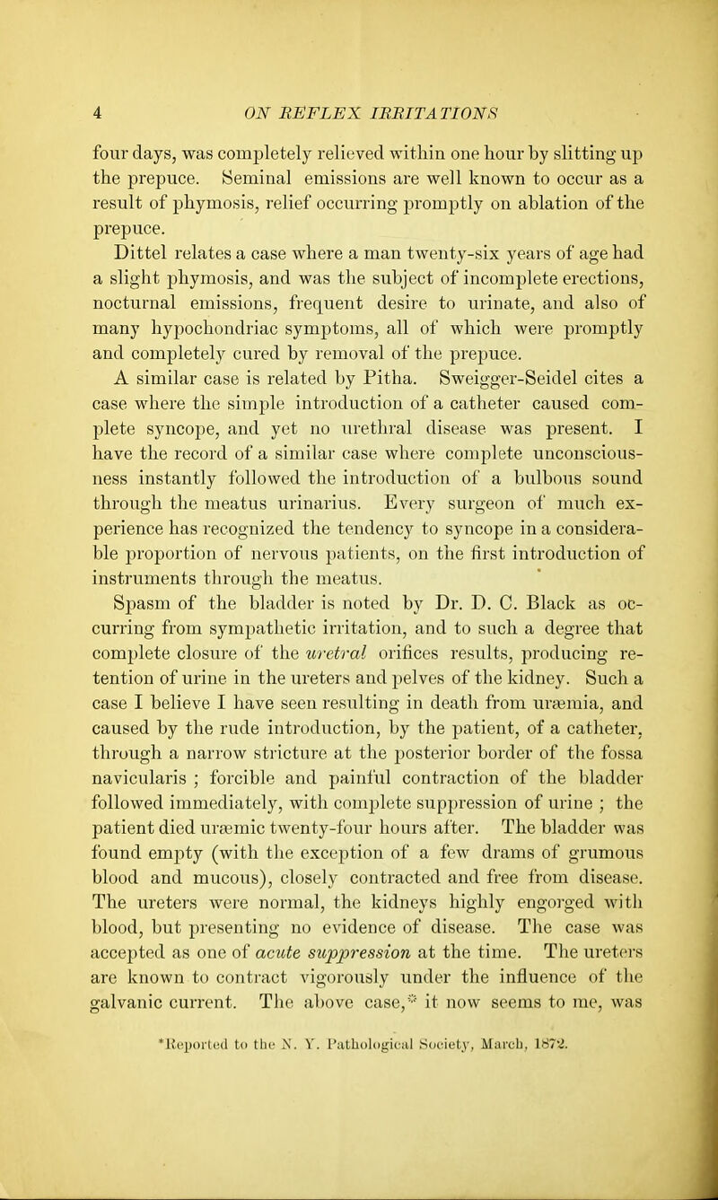 four days, was completely relieved within one hour by slitting up the prepuce. Seminal emissions are well known to occur as a result of phymosis, relief occurring promptly on ablation of the prepuce. Dittel relates a case where a man twenty-six years of age had a slight phymosis, and was the subject of incomplete erections, nocturnal emissions, frequent desire to urinate, and also of many hypochondriac symptoms, all of which were promptly and completely cured by removal of the prepuce. A similar case is related by Pitha. Sweigger-Seidel cites a case where the simple introduction of a catheter caused com- plete syncope, and yet no urethral disease was present. I have the record of a similar case where complete unconscious- ness instantly followed the introduction of a bulbous sound through the meatus urinarius. Every surgeon of much ex- perience has recognized the tendency to syncope in a considera- ble proportion of nervous patients, on the first introduction of instruments through the meatus. Spasm of the bladder is noted by Dr. D. C. Black as oc- curring from sympathetic irritation, and to such a degree that complete closure of the U7xtral oritices results, producing re- tention of urine in the ureters and pelves of the kidney. Such a case I believe I have seen resulting in death from urtemia, and caused by the rude introduction, by the patient, of a catheter, through a narrow stricture at the posterior border of the fossa navicularis ; forcible and painful contraction of the bladder followed immediately, with complete suppression of urine ; the patient died ureemic twenty-four hours after. The bladder was found empty (with the exception of a few drams of grumous blood and mucous), closely contracted and free from disease. The ureters were normal, the kidneys highly engorged with blood, but presenting no evidence of disease. The case was accepted as one of amite suppression at the time. The ureters are known to contract vigorously under the influence of the galvanic current. The above case,* it now seems to me, was 'Kcporlcd to the N. V. I'atbologiciil .Sociuty, March, 187'.J.