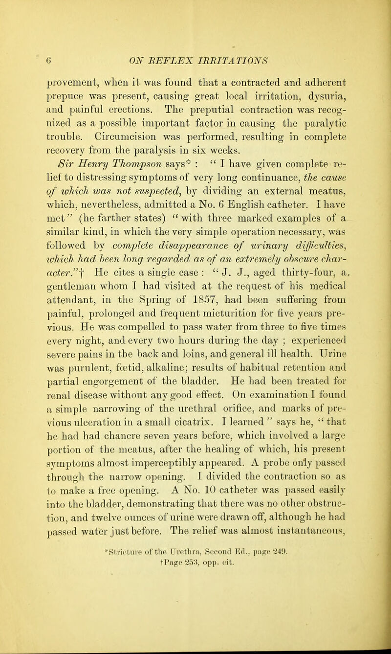 provement, when it was found that a contracted and adherent prepuce was present, causing great local irritation, dysuria, and painful erections. The preputial contraction was recog- nized as a possible important factor in causing the paralytic trouble. Circumcision was performed, resulting in complete recovery from the paralysis in six weeks. Sir Henry Thompson says* : I have given complete re- lief to distressing symptoms of very long continuance, the cause of which was not suspected, by dividing an external meatus, which, nevertheless, admitted a No. 6 English catheter. I have met (he farther states) ''with three mai'ked examples of a similar kind, in which the very simple operation necessary, was followed by complete disappearance of urinary difficulties, which had been long regarded as of an extremely obscure char- acter.f He cites a single case : J. J., aged thirty-four, a, gentleman whom I had visited at the request of his medical attendant, in tlie Spring of 1857, had been suffering from painful, prolonged and frequent micturition for five years pre- vious. He was compelled to pass water from three to five times every night, and every two hours during the day ; experienced severe pains in the back and loins, and general ill health. Urine was purulent, foetid, alkaline; results of habitual reti^ntion and partial engorgement of the bladder. He had been treated for renal disease withoiit any good effect. On examination I found a simple narrowing of the urethral orifice, and marks of pre- vious ulceration in a small cicatrix. I learned says he, that he had had chancre seven years before, which involved a large portion of the meatus, after the healing of which, his present symptoms almost imperceptibly a{)peared. A probe only passed through the narrow opening. I divided the contraction so as to make a free opening. A No. 10 catheter was passed easily into the bladder, demonstrating that there was no other obstruc- tion, and twelve ounces of urine were drawn off, although he had passed water just before. The relief was almost instantaneous, *Strictiire of'tho Uretlini, Second Va\.. piifrc t>4!). tPage '2.5'.<, opj). cil.