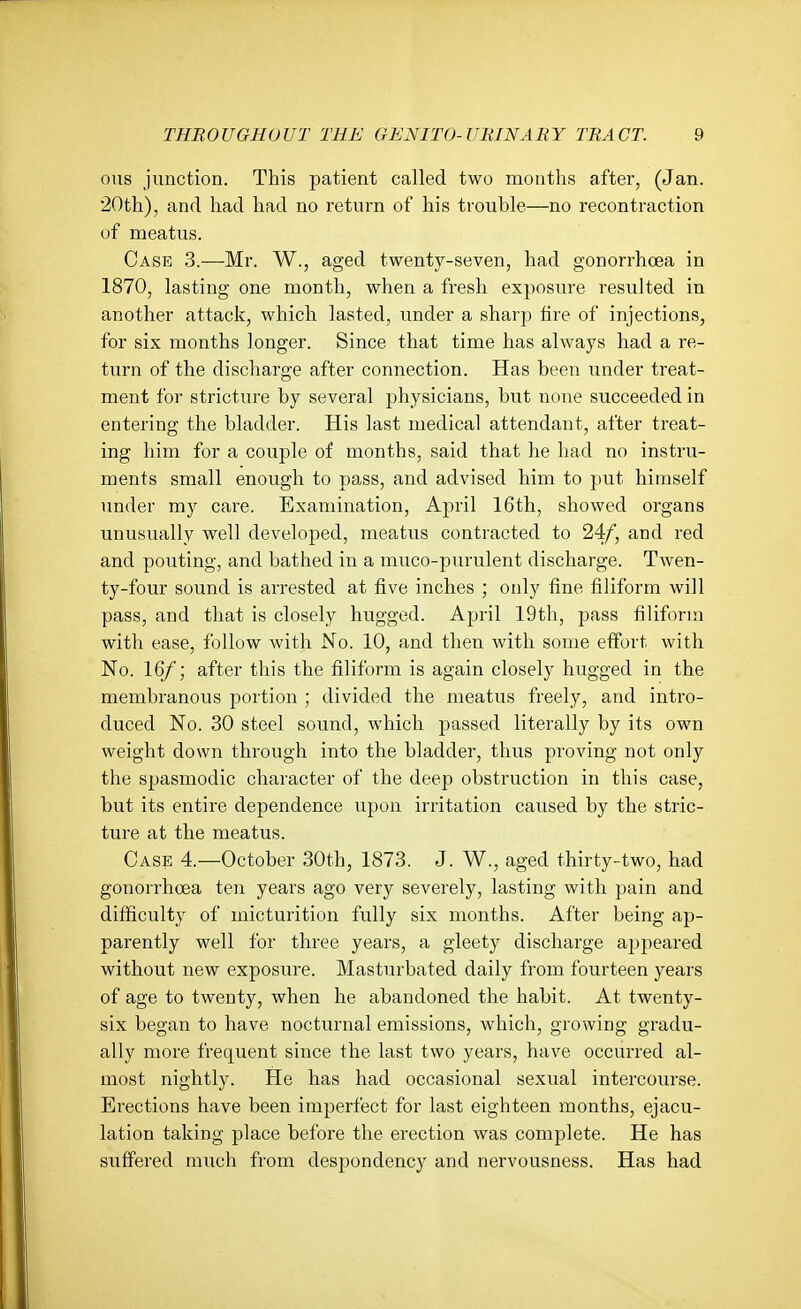 ous junction. This patient called two mouths after, (Jan. 20th), and had had no return of his trouble—no recontraction of meatus. Case 3.—Mr. W., aged twenty-seven, had gonorrhoea in 1870, lasting one month, when a fresh exposure resulted in another attack, which lasted, under a sharp fire of injections, for six months longer. Since that time has always had a re- turn of the discharge after connection. Has been under treat- ment for stricture by several physicians, but none succeeded in entering the bladder. His last medical attendant, after treat- ing him for a couple of months, said that he had no instru- ments small enough to pass, and advised him to put himself under my care. Examination, April 16th, showed organs unusually well developed, meatus contracted to 24/, and red and pouting, and bathed in a muco-purulent discharge. Twen- ty-four sound is arrested at five inches ; only fine filiform will pass, and that is closely hugged. April 19th, pass filiform with ease, follow with No. 10, and then with some effort with No. 16/; after this the filiform is again closely hugged in the membranous portion ; divided the meatus freely, and intro- duced No. 30 steel sound, which passed literally by its own weight down through into the bladder, thus proving not only the spasmodic character of the deep obstruction in this case, but its entii'e dependence upon irritation caused by the stric- ture at the meatus. Case 4.—October 30th, 1873. J. W., aged thirty-two, had gonorrhoea ten years ago very severely, lasting with pain and difficulty of micturition fully six months. After being ap- parently well for three years, a gleety discharge a2)peared without new exposure. Masturbated daily from fourteen years of age to twenty, when he abandoned the habit. At twenty- six began to have nocturnal emissions, which, growing gradu- ally more frequent since the last two years, have occurred al- most nightly. He has had occasional sexual intercourse. Erections have been imperfect for last eighteen months, ejacu- lation taking place before the erection was complete. He has suffered much from despondency and nervousness. Has had