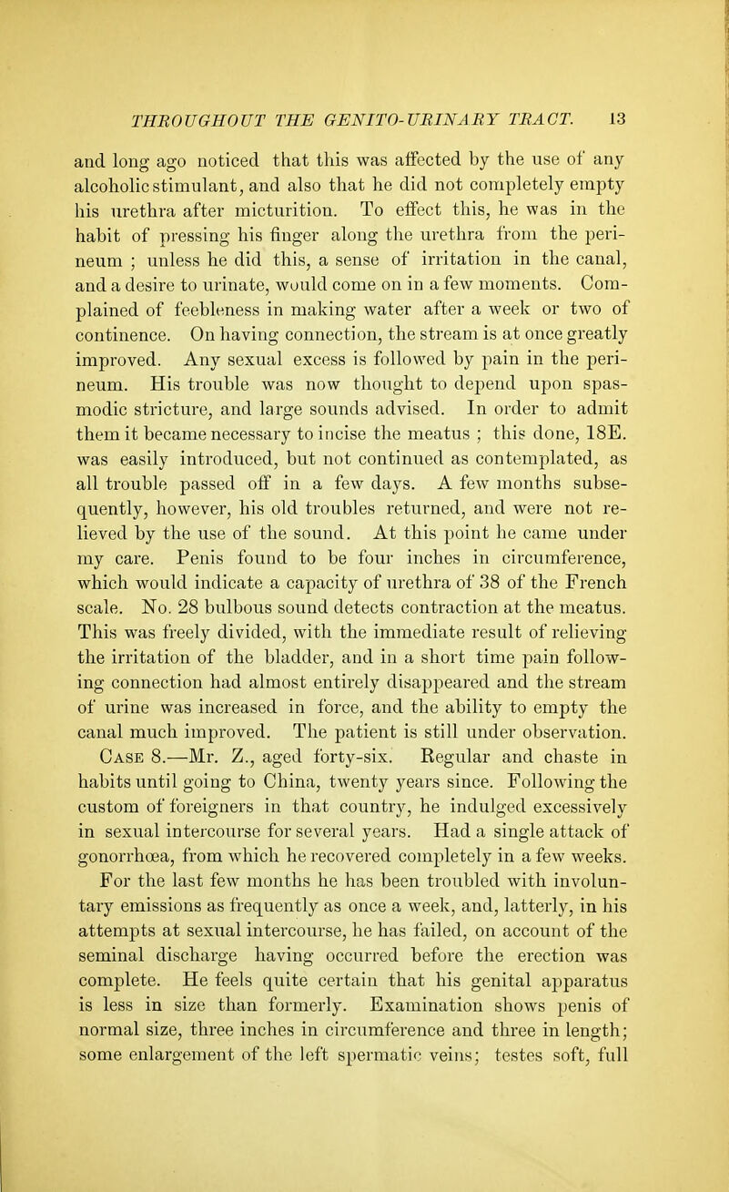 and long ago noticed that this was affected by the use of any alcohohcstimulant, and also that he did not completely empty his urethra after micturition. To effect this, he was in the habit of pressing his finger along the urethra from the peri- neum ; unless he did this, a sense of irritation in the canal, and a desire to urinate, would come on in a few moments. Com- plained of feebleness in making water after a week or two of continence. On having connection, the stream is at once greatly improved. Any sexual excess is followed by pain in the peri- neum. His trouble was now thought to depend upon spas- modic stricture, and large sounds advised. In order to admit them it became necessary to incise the meatus ; this done, 18E. was easily introduced, but not continued as contemplated, as all trouble passed off in a few days. A few months subse- quently, however, his old troubles returned, and were not re- lieved by the use of the sound. At this point he came under my care. Penis found to be four inches in circumference, which would indicate a capacity of urethra of 38 of the French scale. No. 28 bulbous sound detects contraction at the meatus. This was freely divided, with the immediate result of relieving the irritation of the bladder, and in a short time pain follow- ing connection had almost entii'ely disappeared and the stream of urine was increased in force, and the ability to empty the canal much improved. The patient is still under observation. Case 8.—Mr. Z., aged forty-six. Regular and chaste in habits until going to China, twenty years since. Following the custom of foreigners in that country, he indulged excessively in sexual intercourse for several years. Had a single attack of gonorrhoea, from which he recovered completely in a few weeks. For the last few months he has been troubled with involun- tary emissions as frequently as once a week, and, latterly, in his attempts at sexual intercourse, he has failed, on account of the seminal discharge having occurred before the erection was complete. He feels quite certain that his genital apparatus is less in size than formerly. Examination shows penis of normal size, three inches in circumference and three in length; some enlargement of the left spermatic veins; testes soft, full