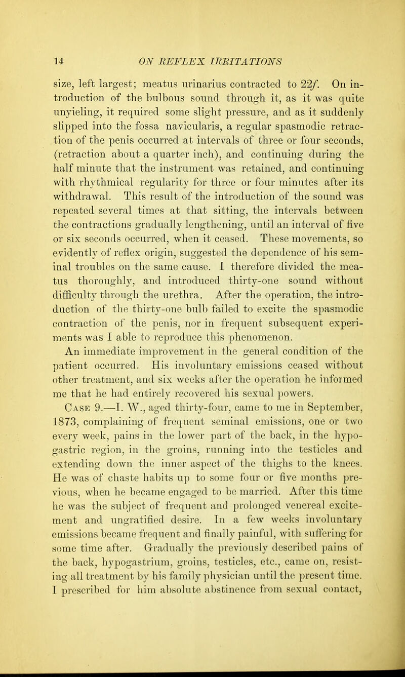 size, left largest; meatus urinarius contracted to 22/. On in- troduction of the bulbous sound through it, as it was quite unyieling, it required some slight pressure, and as it suddenly slipped into the fossa navicularis, a regular spasmodic j-etrac- tion of the penis occurred at intervals of three or four seconds, (retraction about a quarter inch), and continuing during the half minute that the instrument was retained, and continuing with rhythmical regularity for three or four minutes after its withdrawal. This result of the introduction of the sound was repeated several times at that sitting, the intervals between the contractions gradually lengthening, until an interval of five or six seconds occurred, when it ceased. These movements, so evidently of reflex origin, suggested the dependence of his sem- inal troubles on the same cause. 1 therefore divided the mea- tus thoroughly, and introduced thirty-one sound without difficulty through the urethra. After the operation, the intro- duction of the thirty-one bulb failed to excite the spasmodic contraction of the penis, nor in freqiient subsequent experi- ments was I able to reproduce this phenomenon. An immediate improvement in the general condition of the patient occurred. His involuntary emissions ceased without other treatment, and six weeks after the operation he informed me that he had entirely recovered his sexual powers. Case 9.—I. W., aged thirty-four, came to me in September, 1873, complaining of frequent seminal emissions, one or two every week, pains in the lower part of the back, in the hypo- gastric region, in the groins, running into the testicles and extending down the inner aspect of the thighs to the knees. He was of chaste habits uj) to some four or five months pre- vious, when he became engaged to be married. After this time he was the subi(^ct of frequent and prolonged venereal excite- ment and ungratified desire. In a few weeks involuntary emissions became frequent and finally painful, with suffering for some time after. Grradually the previously descrilied pains of the back, hypogastrium, groins, testicles, etc., came on, resist- ing all treatment by his family physician until the present time. I prescribed for him absolute abstinence from sexual contact.
