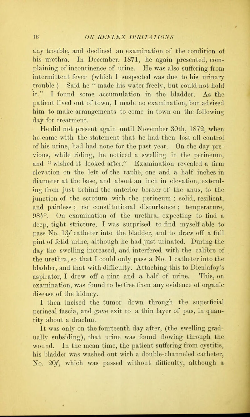 any trouble, and declined an examination of the condition of his urethra. In December, 1871. he again presented, com- plaining of incontinence of urine. He was also suffering from intermittent fever (which I suspected was due to his urinary trouble.) Said he  made his water freely, but could not hold it. I found some accumulation in the bladder. As the patient lived out of town, I made no examination, but advised him to make arrangements to come in town on the following- day for treatment. He did not present again until November 30tli, 1872, when he came with the statement that he had then lost all control of his urine, had had none for the jmst year. On the day pre- vious, while I'iding, he noticed a swelling in the perineum, and  wished it looked after. Examination revealed a firm elevation on the left of the raphe, one and a half inches in diameter at the base, and about an inch in elevation, extend- ing from just behind the anterior border of the anus, to the junction of the scrotum with the perineum ; solid, resilient, and painless ; no constitutional disturbance ; temperature, 98i°. On examination of the vu'ethra, expecting to find a deep, tight stricture, I was surprised to find myself able to pass No. 13/ catheter into the bladder, and to draw off a full pint of fetid urine, although he had just urinated. During the day the swelling increased, and interfered with the calibre of the urethra, so that I could only pass a No. 1 catheter into the bladder, and that with difficulty. Attaching this to Dienlafoy's aspirator, I drew off a pint and a half of urine. This, on examination, was found to be free from any evidence of organic disease of the kidney. I then incised the tumor down through the superficial perineal fascia, and gave exit to a thin layer of pus, in quan- tity about a drachm. It was only on the fourteenth day after, (the swelling grad- ually subsiding), that urine was found flowing through tlic wound. In the mean time, the patient suffering from cystitis, his bladder was washed out with a double-channeled catheter, No. 20/, which was passed without difficulty, although a