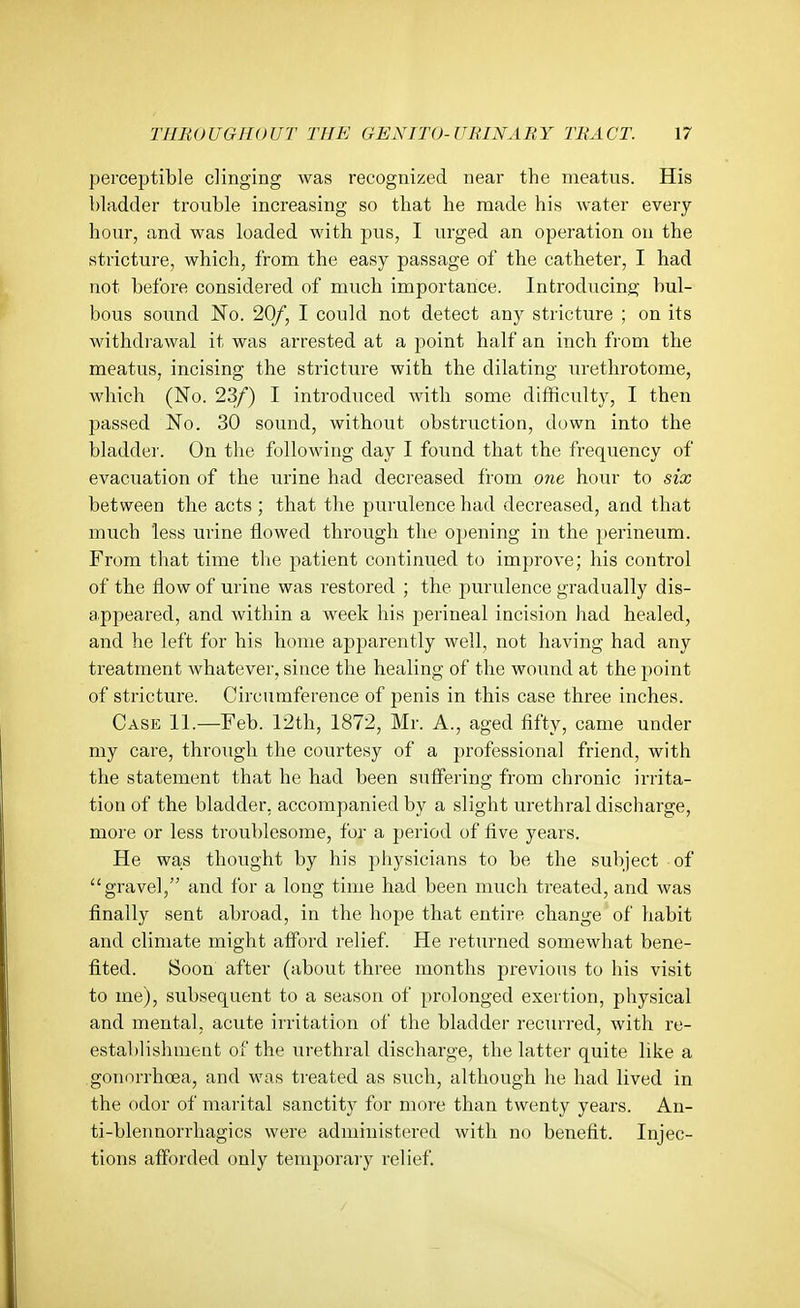 perceptible clinging was recognized near the meatus. His bladder trouble increasing so that he made his water every hour, and was loaded with pus, I urged an operation on the stricture, which, from the easy passage of the catheter, I had not before considered of much importance. Introducing bul- bous sound No. 20/, I could not detect any stricture ; on its withdrawal it was arrested at a point half an inch fi'om the meatus, incising the stricture with the dilating urethrotome, which (No. 23/) I introduced with some diflficulty, I then passed No. 30 sound, without obstruction, down into the bladder. On the following day I found that the frequency of evacuation of the urine had decreased from one hour to six between the acts; that the purulence had decreased, and that much less urine flowed through the opening in the perineum. From that time the patient continued to improve; his control of the flow of urine was restored ; the purulence gradually dis- appeared, and within a week his perineal incision had healed, and he left for his home apparently well, not having had any treatment whatever, since the healing of the wound at the point of stricture. Circumference of penis in this case three inches. Case 11.—Feb. 12th, 1872, Mr. A., aged fifty, came under my care, through the courtesy of a professional friend, with the statement that he had been suffering from chronic irrita- tion of the bladder, accompanied by a slight urethral discharge, more or less troublesome, for a period of five years. He was thought by his physicians to be the subject of gravel, and for a long time had been much treated, and was finally sent abroad, in the hope that entire change of habit and climate might afford relief. He returned somewhat bene- fited. Soon after (about three months previous to his visit to me), subsequent to a season of prolonged exertion, physical and mental, acute irritation of the bladder recurred, with re- estal)lishment of the urethral discharge, the latter quite like a gonnrrhoea, and was treated as siich, although he had lived in the odor of marital sanctity for more than twenty years. An- ti-blennorrhagics were administered with no benefit. Injec- tions afforded only temporary relief.