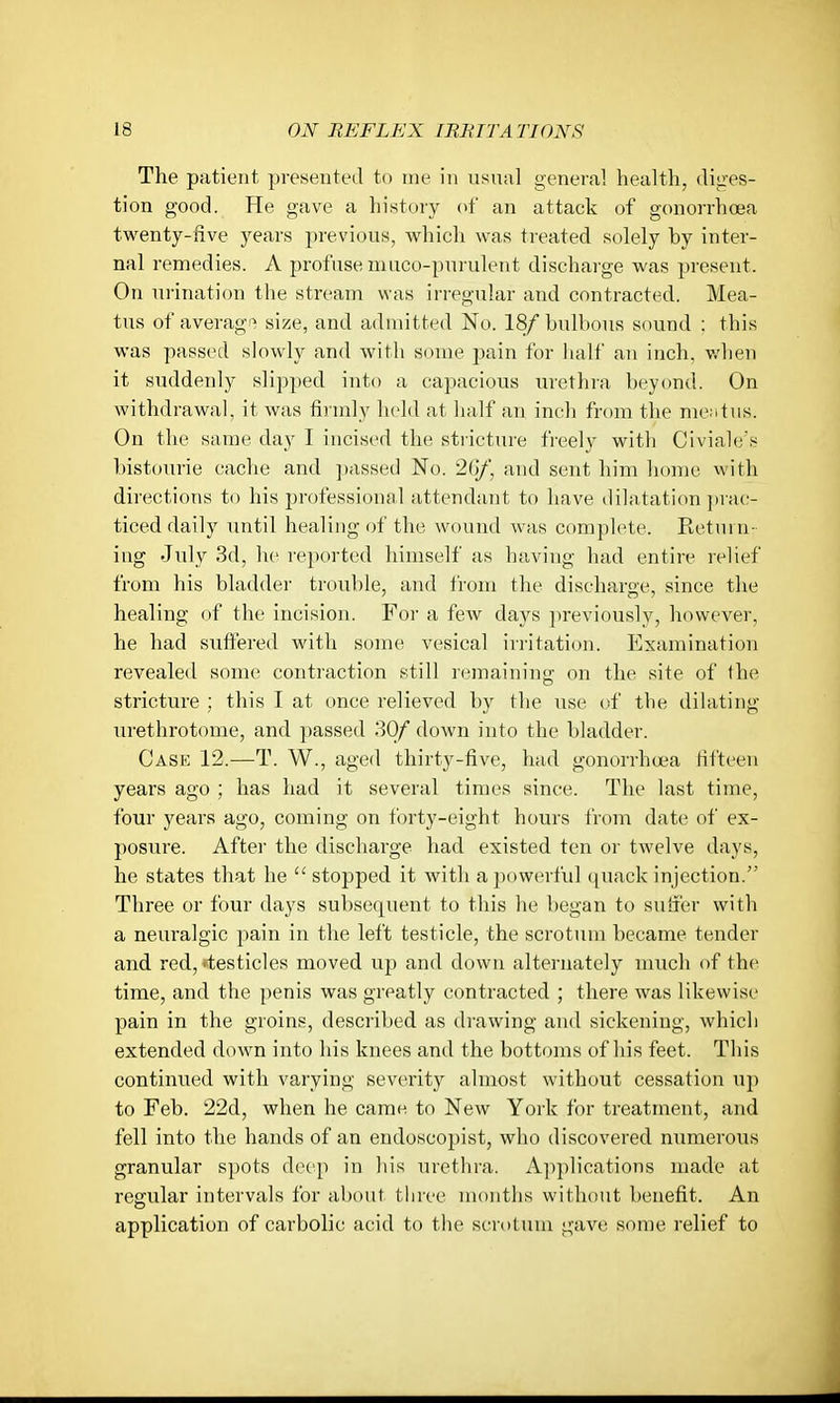 The patient presented to me in usual general health, dities- tion good. He gave a history (>f an attack of gonorrhoea twenty-five years previous, which was treated solely by inter- nal remedies. A profuse muco-purulent discharge was present. On urination the stream was irregular and contracted. Mea- tus of averag'^ size, and admitted No. 18/bulbous sound : this was passed slowly and with some pain for half an inch, v/lien it suddenly slipped into a capacious urethra beyond. On withdrawal, it was fii inly held at half an inch from the me;itus. On the same day I incised the stricture freely with Civiale's bistourie cache and passed No. 26/, and sent him home with directions to his professional attendant to have dilatation ])rac- ticed daily until healing of the wound was complete. Return- ing July 3d, he reported himself as having had entire relief from his bladder trouble, and from the discharge, since the healing of the incision. For a few days previously, however, he had suffered with some vesical irritation. Examination revealed some contraction still remaining on the site of the stricture ; this I at once relieved by the use of the dilating urethrotome, and passed 30/ down into the bladder. Case 12.—T. W., aged thirty-five, had gonorrhoea fifteen years ago ; has had it several times since. The last time, four years ago, coming on forty-eight hours from date of ex- posure. After the discharge had existed ten or twelve days, he states that he  stopped it with a powerful ([uack injection. Three or four days subsequent to this he began to suffer with a neuralgic pain in the left testicle, the scrotum became tender and red,'testicles moved up and down alternately much of the time, and the penis was greatly contracted ; there was likewise pain in the groins, described as drawing and sickening, which extended down into his knees and the bottoms of his feet. This continued with varying severity almost without cessation uji to Feb. 22d, when he camn to New York for treatment, and fell into the hands of an endoscopist, who discovered numeroixs granular spots deep in his urethra. Ap])lications made at regular intervals for about three months without benefit. An application of carbolic acid to the scnilum gave some relief to