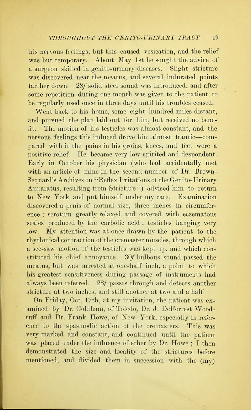 his nervous feelings, but tliis caused vesication, and the relief was but temporary. About May 1st he sought the advice of a surgeon skilled in genito-urinary diseases. Slight stricture was discovered near the meatus, and several indurated points farther down. 28/ solid steel sound was introduced, and after some repetition during one month was given to the patient to be regularly used once in three days until his troubles ceased. Went back to his home, some eiglit hundred miles distant, and pursued the plan laid out for him, but received no bene- fit. The motion of his testicles was almost constant, and the nervous feelings this induced drove him almost frantic—com- pared with it the pains in his groins, knees, and feet were a positive relief. He became very low-spirited and despondent. Early in October his physician (who had accidentally met with an article of mine in the second number of Dr. Brown- Sequard's Archives on Reflex Irritations of the Genito-Urinary Apparatus, resulting from Stricture ) advised him to return to New York and put himself under my care. Examination discovered a penis of normal size, three inches in circumfer- ence ; scrotum greatly relaxed and covered with eczematous scales produced by the carbolic acid ; testicles hanging very low. My attention was at once drawn by the patient to the rhythmical contraction of the cremaster muscles, through which a see-saw motion of the testicles was kept up, and which con- stituted his chief annoyance. 30/bulbous sound passed the meatus, but was arrested at one-half inch, a point to which his greatest sensitiveness during passage of instruments had always been referred. 28/ passes through and detects another stricture at two inches, and still another at two and a half. On Friday, Oct. 17th, at my invitation, the patient was ex- amined by Dr. Coldham, of Toledo, Dr. J. DeForrest Wood- ruff and Dr. Frank Howe, of New York, especially in refer- ence to the spasmodic action of the cremasters. This was very marked and constant, and continued until the patient was placed under the influence of ether by Dr. Howe ; I then demonstrated the size and locality of the strictures before mentioned, and divided them in succession with the (my)