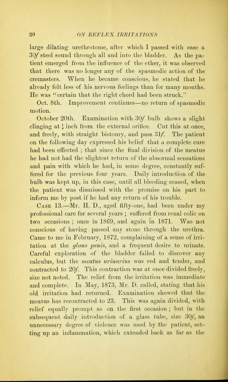 large dilating urethrotome, after which I passed with ease a 30/ steel sound through all and into the bladder. As the pa- tient emerged from the influence of the ether, it was observed that there was no longer any of the spasmodic action of the cremasters. When he became conscious, he stated that he already felt less of his nervous feelings than for many months. He was certain that the right chord had been struck. Oct. 8th. Improvement continues—no return of spasmodic motion. October 20th. Examination with 30/ bulb shows a slight clinging at ] inch from the external orifice. Cut this at once, and freely, with straight bistoury, and pass 31/. The patient on the following day expressed his belief that a complete cure had been effected ; that since the final division of the meatus he had not had the slightest retiuii of the abnormal sensations and pain with which he had, in some degree, constantly suf- fered for the previous four years. Daily introduction of the bulb was kept up, in this case, imtil all bleeding ceased, when the patient was dismissed with the promise on his part to inform me by post if he had any return of his trouble. Case 13.—Mr. H. D., aged fifty-one, had been under my professional care for several years ; suffered from renal colic on two occasions ; once in 1869, and again in 1871. Was not conscious of having passed any stone through the urethra. Came to me in February, 1872, complaining of a sense of irri- tation at the glans penis, and a frequent desire to urinate. Careful exploration of the bladder foiled to discover any calculus, but the meatus urinarius was red and tender, and contracted to 20/. This contraction was at once divided freely, size not noted. The relief from the irritation was immediate and complete. In May, 1873, Mr. D. called, stating that his old irritation had returned. Examination showed that the meatus has recontracted to 23. This was again divided, with relief equally prompt as on the first occasion ; but in the subsequent daily introduction of a glass tube, size 30/, an unnecessary degree of violence was used by the patient, set- ting up an inflammation, whicli extended back as far as the