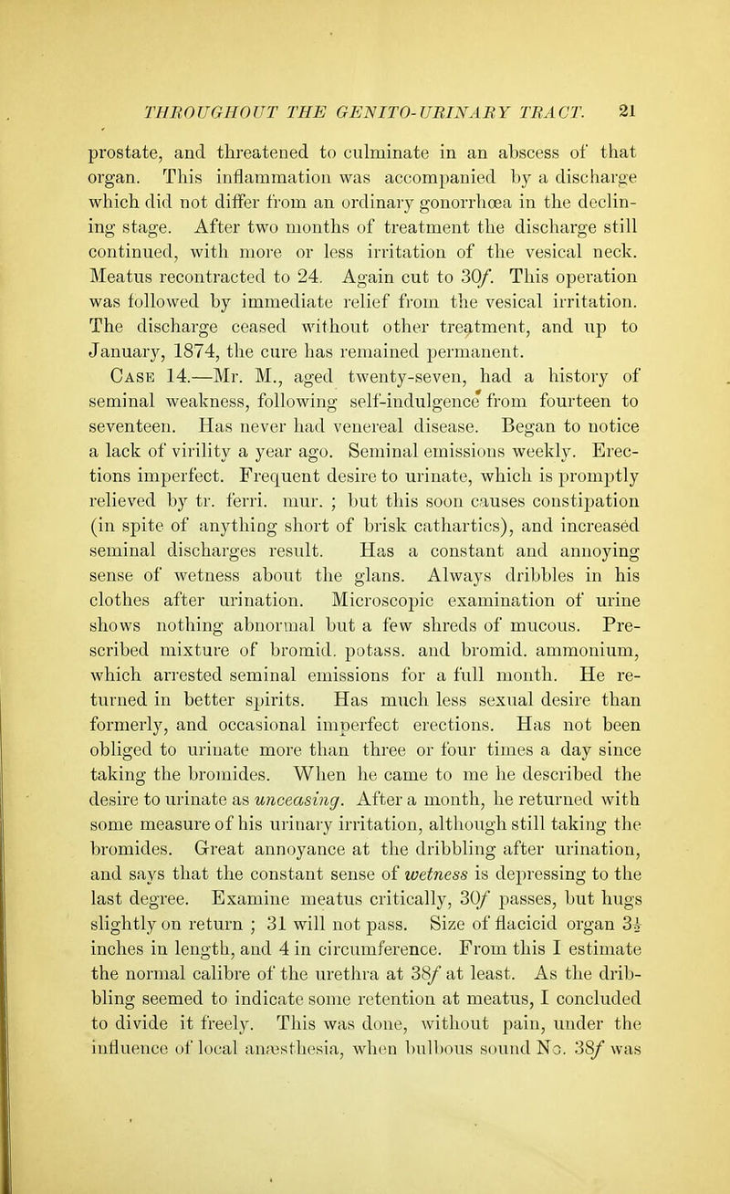 prostate, and threatened to culminate in an abscess of that organ. This inflammation was accompanied by a discharge which did not differ from an ordinary gonorrhoea in the declin- ing stage. After two months of treatment the discharge still continued, with more or less irritation of the vesical neck. Meatus recontracted to 24. Again cut to 30/. This operation was followed by immediate relief from the vesical irritation. The discharge ceased without other treatment, and up to January, 1874, the cure has remained permanent. Case 14.—Mr. M., aged twenty-seven, had a history of seminal weakness, following self-indulgence from fourteen to seventeen. Has never had venereal disease. Began to notice a lack of virility a year ago. Seminal emissions weekly. Erec- tions imperfect. Frequent desire to urinate, which is promptly relieved by tr. ferri. mur. ; but this soon causes constipation (in spite of anything short of brisk cathartics), and increased seminal discharges I'esult. Has a constant and annoying sense of wetness about the glans. Always dribbles in his clothes after urination. Microscopic examination of urine shows nothing abnormal but a few shreds of mucous. Pre- scribed mixture of bromid, potass, and bromid. ammonium, which an-ested seminal emissions for a full month. He re- turned in better spirits. Has much less sexual desire than formerly, and occasional imperfect erections. Has not been obliged to urinate more than three or four times a day since taking the bromides. When he came to me he described the desire to urinate as unceasing. After a month, he returned with some measure of his urinary irritation, although still taking the bromides. Great annoyance at the dribbling after urination, and says that the constant sense of wetness is depressing to the last degree. Examine meatus critically, 30/ passes, but hugs slightly on return ; 31 will not pass. Size of flacicid organ Zk inches in length, and 4 in circumference. From this I estimate the normal calibre of the urethra at 38/ at least. As the drib- bling seemed to indicate some retention at meatus, I concluded to divide it freely. This was done, without pain, under the influence of local ana3sthesia, when bulbous sound No. 38/ was