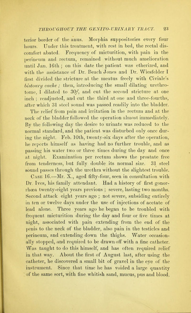 terior border of tlie anus. Morphia suppositories every four hours. Under tliis treatment, with rest in bed, the rectal dis- comfort abated. Frequency of micturition, with pain in the perineum and rectum, remained without much amelioration until Jan. 16th ; on this date the patient was etherized, and with the assistance of Dr. Beach Jones and Dr. Wiesfelder I first divided the stricture at the meatus freely with Civiale's bidourij cache ; then, introducing the small dilating urethro- tome, I dilated to SO,*, and cut the second stricture at one inch ; readjusted, and cut the third at one and three-fourths, after which 31 steel sound was })assed readily into the bladder. The relief from pain and irritation in the rectum and at the neck of the bladder followed the operation almost immediately. By the following day the desire to urinate was reduced to the normal standard, and the patient was disturbed only once dur- ing the night. Feb. 10th, twenty-six days after the operation, he reports himself as having had no further trouble, and as passing his water two or three times during the day and once at night. Examination per rectum shows the prostate free from tenderness, but fully double its normal size. 31 steel sound passes through the urethra without the slightest trouble. Case 16.—Mr. X., aged fifty-four, seen in consultation with Dr. Ives, his family attendant. Had a history of first gonor- rhoea twenty-eight years previous ; severe, lasting two months. Second attack eight years ago ; not severe, subsiding entirely in ten or twelve days under the use of injections of acetate of lead alone. Three years ago he began to be troubled with frequent micturition during the day and four or five times at night, associated with })ain extending from the end of the penis to the neck of the bladder, also pain in the testicles and perineum, and extending down the thighs. Water occasion- ally stopped, and required to be drawn off with a fine catheter. Was taught to do this himself, and has often required relief in that way. About the first of August last, after using the catheter, he discovered a small bit of gravel in the eye of the instrument. Since that time he has voided a large quantity of the same sort, with fine whitish sand, mucus, pus and blood.