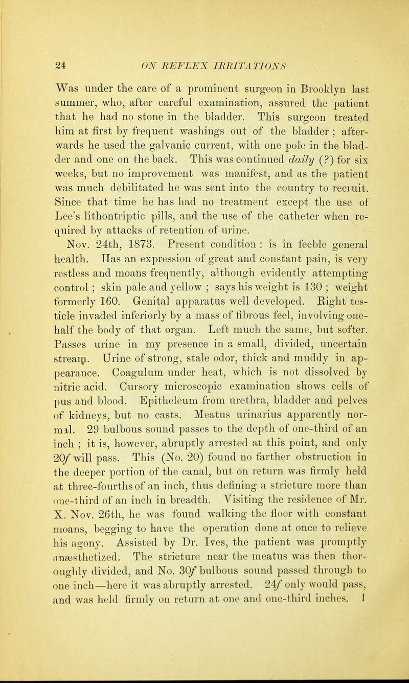 Was under the care of a prominent surgeon in Brooklyn last summer, who, after careful examination, assured the patient that he had no stone in the bladder. This surgeon treated him at first by frequent washings out of the bladder ; after- wards he used the galvanic current, with one pole in the blad- der and one on the back. This was continued daily (?) for six weeks, but no improvement was manifest, and as the patient was much debilitated he was sent into the country to recruit. Since that time he has had no treatment except the use of Lee's lithontriptic pills, and the use of the catheter when re- quired b)'' attacks of retention of urine. Nov. 24th, 1873. Present condition : is in feeble general health. Has an expression of great and constant pain, is very restless and moans frequently, although evidently attempting control ; skin pale and yellow ; says his weight is 130 ; weight formerly 160. Genital apparatus well developed. Right tes- ticle invaded inferiorly by a mass of fibrous feel, involving one- half the body of that organ. Left much the same, but softer. Passes urine in my presence in a small, divided, imcertain stream. Urine of strong, stale odor, thick and muddy in ap- pearance. Coagulum under heat, which is not dissolved by nitric acid. Cursory microscopic examination shows cells of pus and blood. Epitheleum from urethra, bladder and pelves of kidneys, but no casts. Meatus urinarius apparently nor- mal. 29 bulbous sound passes to the depth of one-third of an inch ; it is, however, abruptly arrested at this point, and only 20/ will pass. This (No. 20) found no farther obstruction in the deeper portion of the canal, but on return was firmly held at tbree-foiu'thsof an inch, thus defining a stricture more than one-third of an inch in breadth. Visiting the residence of Mr. X. Nov. 26th, he was Ibund walking the floor with constant moans, begging to have the operation done at once to relieve his itgony. Assisted by Dr. Ives, the patient was promptly anaesthetized. Tho stricture near the meatus was then thor- oughly divided, and No. 30/ bulbous soimd passed through to one inch—here it was abrui)tly arrested. 24/ only would pass, and was held firmly on return at one and one-third inches. 1