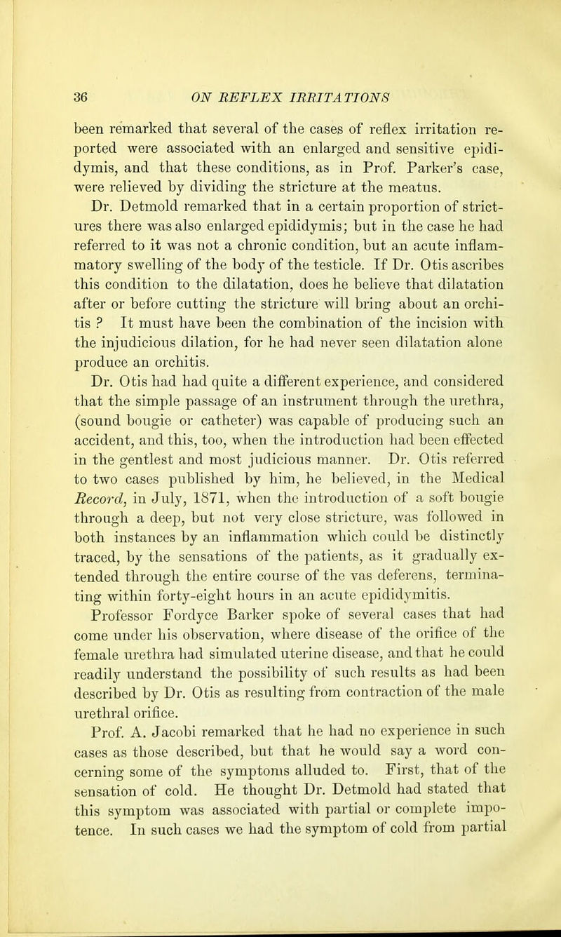 been remarked that several of the cases of reflex irritation re- ported were associated with an enlarged and sensitive epidi- dymis, and that these conditions, as in Prof. Parker's case, were relieved by dividing the stricture at the meatus. Dr. Detmold remarked that in a certain proportion of strict- ures there was also enlarged epididymis; but in the case he had referred to it was not a chronic condition, but an acute inflam- matory swelling of the body of the testicle. If Dr. Otis ascribes this condition to the dilatation, does he believe that dilatation after or before cutting the stricture will bring about an orchi- tis ? It must have been the combination of the incision with the injudicious dilation, for he had never seen dilatation alone produce an orchitis. Dr. Otis had had quite a different experience, and considered that the simple passage of an instrument through the urethra, (sound bougie or catheter) was capable of producing such an accident, and this, too, when the introduction had been effected in the gentlest and most judicious manner. Dr. Otis referred to two cases published by him, he believed, in the Medical Record, in July, 1871, when the introduction of a soft bougie through a deep, but not very close stricture, was followed in both instances by an inflammation which could be distinctly traced, by the sensations of the patients, as it gradually ex- tended through the entire course of the vas deferens, termina- ting within forty-eight hours in an acute epididymitis. Professor Fordyce Barker spoke of several cases that had come under his observation, where disease of the orifice of the female urethra had simulated uterine disease, and that he could readily understand the possibility of such results as had been described by Dr. Otis as resulting from contraction of the male urethral orifice. Prof. A. Jacobi remarked that he had no experience in such cases as those described, but that he would say a word con- cerning some of the symptoms alluded to. First, that of the sensation of cold. He thought Dr. Detmold had stated that this symptom was associated with partial or complete impo- tence. In such cases we had the symptom of cold from partial