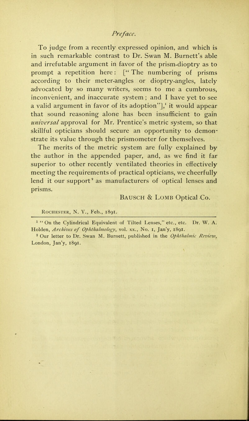 Preface. To judge from a recently expressed opinion, and which is in such remarkable contrast to Dr. Swan M. Burnett's able and irrefutable argument in favor of the prism-dioptry as to prompt a repetition here: [ The numbering of prisms according to their meter-angles or dioptry-angles, lately advocated by so many writers, seems to me a cumbrous, inconvenient, and inaccurate system ; and I have yet to see a valid argument in favor of its adoption],1 it would appear that sound reasoning alone has been insufficient to gain universal approval for Mr. Prentice's metric system, so that skillful opticians should secure an opportunity to demon- strate its value through the prismometer for themselves. The merits of the metric system are fully explained by the author in the appended paper, and, as we find it far superior to other recently ventilated theories in effectively meeting the requirements of practical opticians, we cheerfully lend it our support2 as manufacturers of optical lenses and prisms. BAUSCH & Lomb Optical Co. Rochester, N. Y., Feb., 1891. 1  On the Cylindrical Equivalent of Tilted Lenses, etc., etc. Dr. W. A. Holden, Archives of Ophthalmology, vol. xx., No. 1, Jan'y, 1891. 2 Our letter to Dr. Swan M. Burnett, published in the Ophthalmic Reviezv, London, Jan'y, 1891.