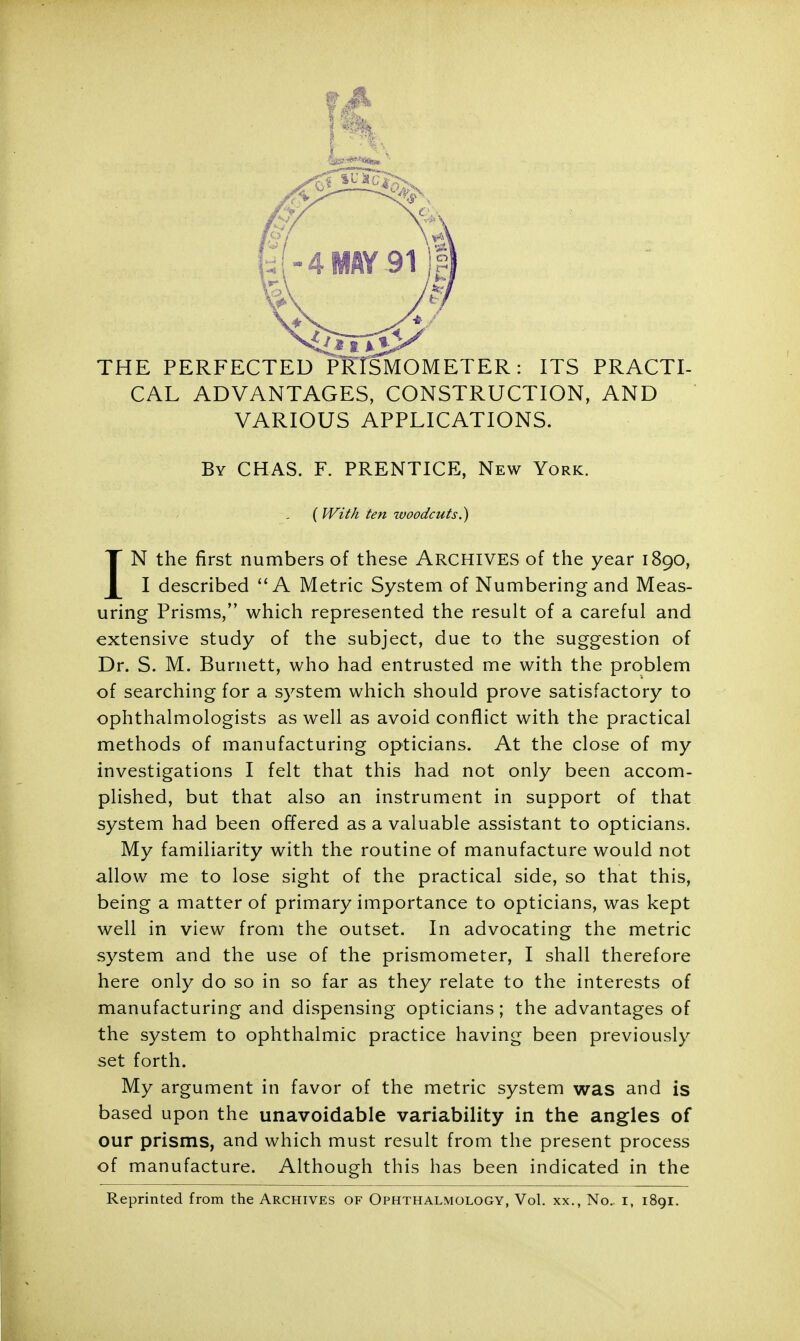 THE PERFECTED PRlSMOMETER: ITS PRACTI- CAL ADVANTAGES, CONSTRUCTION, AND VARIOUS APPLICATIONS. By CHAS. F. PRENTICE, New York. (With ten woodcuts.) IN the first numbers of these ARCHIVES of the year 1890, I described A Metric System of Numbering and Meas- uring Prisms, which represented the result of a careful and extensive study of the subject, due to the suggestion of Dr. S. M. Burnett, who had entrusted me with the problem of searching for a system which should prove satisfactory to ophthalmologists as well as avoid conflict with the practical methods of manufacturing opticians. At the close of my investigations I felt that this had not only been accom- plished, but that also an instrument in support of that system had been offered as a valuable assistant to opticians. My familiarity with the routine of manufacture would not allow me to lose sight of the practical side, so that this, being a matter of primary importance to opticians, was kept well in view from the outset. In advocating the metric system and the use of the prismometer, I shall therefore here only do so in so far as they relate to the interests of manufacturing and dispensing opticians; the advantages of the system to ophthalmic practice having been previously set forth. My argument in favor of the metric system was and is based upon the unavoidable variability in the angles of our prisms, and which must result from the present process of manufacture. Although this has been indicated in the Reprinted from the Archives of Ophthalmology, Vol. xx., No. r, 1891.