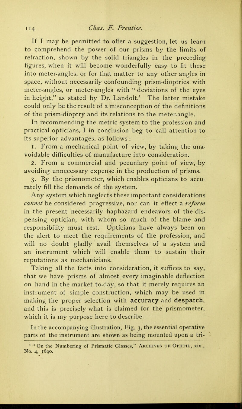 If I may be permitted to offer a suggestion, let us learn to comprehend the power of our prisms by the limits of refraction, shown by the solid triangles in the preceding figures, when it will become wonderfully easy to fit these into meter-angles, or for that matter to any other angles in space, without necessarily confounding prism-dioptries with meter-angles, or meter-angles with  deviations of the eyes in height, as stated by Dr. Landolt.1 The latter mistake could only be the result of a misconception of the definitions of the prism-dioptry and its relations to the meter-angle. In recommending the metric system to the profession and practical opticians, I in conclusion beg to call attention to its superior advantages, as follows : 1. From a mechanical point of view, by taking the una- voidable difficulties of manufacture into consideration. 2. From a commercial and pecuniary point of view, by avoiding unnecessary expense in the production of prisms. 3. By the prismometer, which enables opticians to accu- rately fill the demands of the system. Any system which neglects these important considerations cannot be considered progressive, nor can it effect a reform in the present necessarily haphazard endeavors of the dis- pensing optician, with whom so much of the blame and responsibility must rest. Opticians have always been on the alert to meet the requirements of the profession, and will no doubt gladly avail themselves of a system and an instrument which will enable them to sustain their reputations as mechanicians. Taking all the facts into consideration, it suffices to say, that we have prisms of almost every imaginable deflection on hand in the market to-day, so that it merely requires an instrument of simple construction, which may be used in making the proper selection with accuracy and despatch, and this is precisely what is claimed for the prismometer, which it is my purpose here to describe. In the accompanying illustration, Fig. 3, the essential operative parts of the instrument are shown as being mounted upon a tri- 1 On the Numbering of Prismatic Glasses, Archives of Ophth., xix., No. 4, 1890.