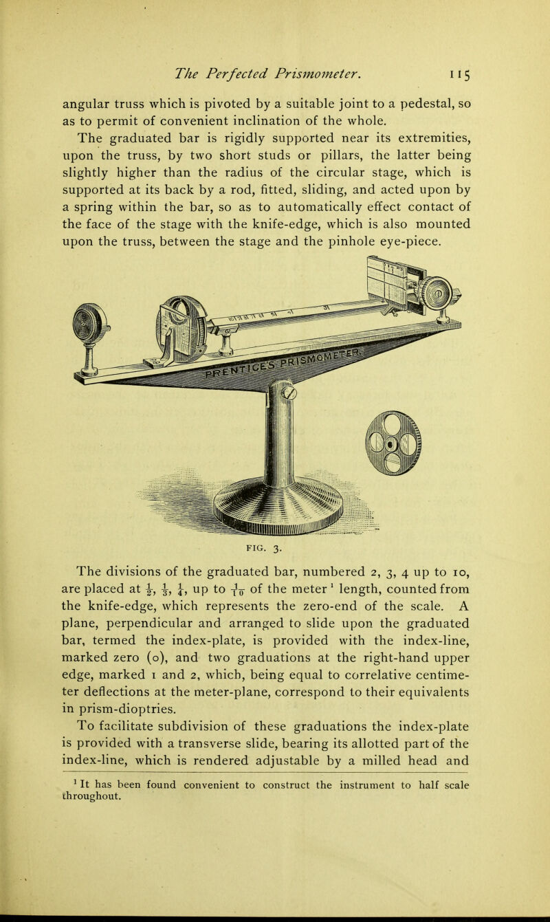 angular truss which is pivoted by a suitable joint to a pedestal, so as to permit of convenient inclination of the whole. The graduated bar is rigidly supported near its extremities, upon the truss, by two short studs or pillars, the latter being slightly higher than the radius of the circular stage, which is supported at its back by a rod, fitted, sliding, and acted upon by a spring within the bar, so as to automatically effect contact of the face of the stage with the knife-edge, which is also mounted upon the truss, between the stage and the pinhole eye-piece. FIG. 3. The divisions of the graduated bar, numbered 2, 3, 4 up to 10, are placed at ^, up to -j^ of the meter1 length, counted from the knife-edge, which represents the zero-end of the scale. A plane, perpendicular and arranged to slide upon the graduated bar, termed the index-plate, is provided with the index-line, marked zero (o), and two graduations at the right-hand upper edge, marked 1 and 2, which, being equal to correlative centime- ter deflections at the meter-plane, correspond to their equivalents in prism-dioptries. To facilitate subdivision of these graduations the index-plate is provided with a transverse slide, bearing its allotted part of the index-line, which is rendered adjustable by a milled head and 1 It has been found convenient to construct the instrument to half scale throughout.