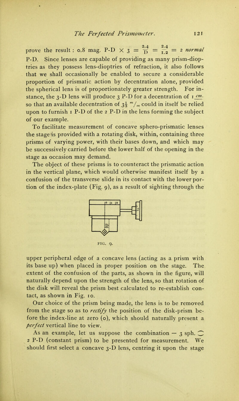 prove the result : 0.8 mag. P-D X 3 = = f~2 = 2 normal P-D. Since lenses are capable of providing as many prism-diop- tries as they possess lens-dioptries of refraction, it also follows that we shall occasionally be enabled to secure a considerable proportion of prismatic action by decentration alone, provided the spherical lens is of proportionately greater strength. For in- stance, the 3-D lens will produce 3 P-D for a decentration of 1 cm- so that an available decentration of 3^ m/m could in itself be relied upon to furnish 1 P-D of the 2 P-D in the lens forming the subject of our example. To facilitate measurement of concave sphero-prismatic lenses the stage is provided with a rotating disk, within, containing three prisms of varying power, with their bases down, and which may be successively carried before the lower half of the opening in the stage as occasion may demand. The object of these prisms is to counteract the prismatic action in the vertical plane, which would otherwise manifest itself by a confusion of the transverse slide in its contact with the lower por- tion of the index-plate (Fig. 9), as a result of sighting through the upper peripheral edge of a concave lens (acting as a prism with its base up) when placed in proper position on the stage. The extent of the confusion of the parts, as shown in the figure, will naturally depend upon the strength of the lens, so that rotation of the disk will reveal the prism best calculated to re-establish con- tact, as shown in Fig. ro. Our choice of the prism being made, the lens is to be removed from the stage so as to rectify the position of the disk-prism be- fore the index-line at zero (o), which should naturally present a perfect vertical line to view. As an example, let us suppose the combination — 3 sph. 3 2 P-D (constant prism) to be presented for measurement. We should first select a concave 3-D lens, centring it upon the stage