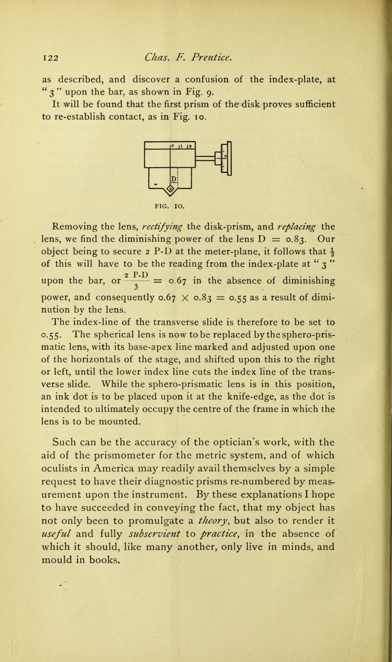 as described, and discover a confusion of the index-plate, at  3  upon the bar. as shown in Fig. 9. It will be found that the first prism of the disk proves sufficient to re-establish contact, as in Fig. 10. Removing the lens, rectifying the disk-prism, and replacing the lens, we find the diminishing power of the lens D = 0.83. Our object being to secure 2 P-D at the meter-plane, it follows that \ of this will have to be the reading from the index-plate at  3  power, and consequently 0.67 X 0.83 = 0.55 as a result of dimi- nution by the lens. The index-line of the transverse slide is therefore to be set to 0.55. The spherical lens is now to be replaced by the sphero-pris- matic lens, with its base-apex line marked and adjusted upon one of the horizontals of the stage, and shifted upon this to the right or left, until the lower index line cuts the index line of the trans- verse slide. While the sphero-prismatic lens is in this position, an ink dot is to be placed upon it at the knife-edge, as the dot is intended to ultimately occupy the centre of the frame in which the lens is to be mounted. Such can be the accuracy of the optician's work, with the aid of the prismometer for the metric system, and of which oculists in America may readily avail themselves by a simple request to have their diagnostic prisms re-numbered by meas- urement upon the instrument. By these explanations I hope to have succeeded in conveying the fact, that my object has not only been to promulgate a theory, but also to render it useful and fully subservient to practice, in the absence of which it should, like many another, only live in minds, and mould in books. FIG. IO. upon the bar, or 2 P-D = 0.67 in the absence of diminishing 3