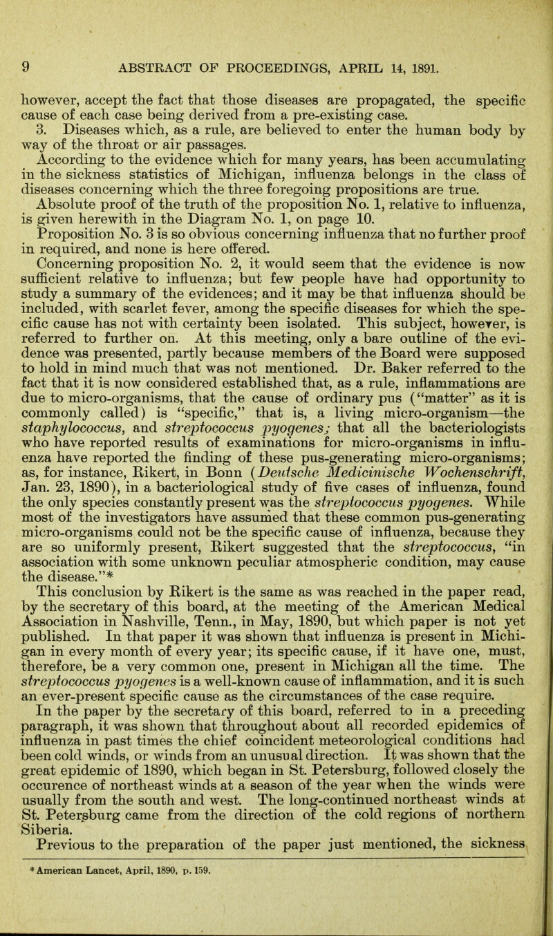 however, accept the fact that those diseases are propagated, the specific cause of each case being derived from a pre-existing case. 3. Diseases which, as a rule, are believed to enter the human body by way of the throat or air passages. According to the evidence which for many years, has been accumulating in the sickness statistics of Michigan, influenza belongs in the class of diseases concerning which the three foregoing propositions are true. Absolute proof of the truth of the proposition No. 1, relative to influenza, is given herewith in the Diagram No. 1, on page 10. Proposition No. 3 is so obvious concerning influenza that no further proof in required, and none is here offered. Concerning proposition No. 2, it would seem that the evidence is now sufiicient relative to influenza; but few people have had opportunity to study a summary of the evidences; and it may be that influenza should be included, with scarlet fever, among the specific diseases for which the spe- cific cause has not with certainty been isolated. This subject, however, is referred to further on. At this meeting, only a bare outline of the evi- dence was presented, partly because members of the Board were supposed to hold in mind much that was not mentioned. Dr. Baker referred to the fact that it is now considered established that, as a rule, inflammations are due to micro-organisms, that the cause of ordinary pus (matter as it is commonly called) is specific, that is, a living micro-organism—the staphylococcus, and streptococcus pyogenes; that all the bacteriologists who have reported results of examinations for micro-organisms in influ- enza have reported the finding of these pus-generating micro-organisms; as, for instance, Bikert, in Bonn {Deutsche Medicinische Wochenschrift, Jan. 23, 1890), in a bacteriological study of five cases of influenza, found the only species constantly present was the streptococcus pyogenes. While most of the investigators have assurtied that these common pus-generating micro-organisms could not be the specific cause of influenza, because they are so uniformly present, Bikert suggested that the streptococcus, in association with some unknown peculiar atmospheric condition, may cause the disease.* This conclusion by Bikert is the same as was reached in the paper read, by the secretary of this board, at the meeting of the American Medical Association in Nashville, Tenn., in May, 1890, but which paper is not yet published. In that paper it was shown that influenza is present in Michi- gan in every month of every year; its specific cause, if it have one, must, therefore, be a very common one, present in Michigan all the time. The streptococcus pyogenes is a well-known cause of infiammation, and it is such an ever-present specific cause as the circumstances of the case require. In the paper by the secretary of this board, referred to in a preceding paragraph, it was shown that throughout about all recorded epidemics of influenza in past times the chief coincident meteorological conditions had been cold winds, or winds from an unusual direction. It was shown that the great epidemic of 1890, which began in St. Petersburg, followed closely the occurence of northeast winds at a season of the year when the winds were usually from the south and west. The long-continued northeast winds at St. Petersburg came from the direction of the cold regions of northern Siberia. Previous to the preparation of the paper just mentioned, the sickness ♦American Lancet, April, 1890, p. 159.