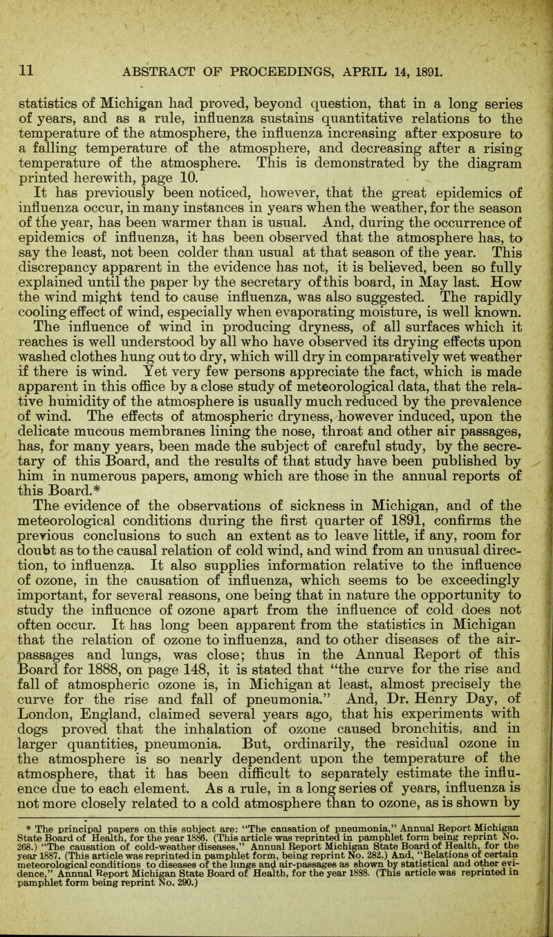 statistics of Michigan liad proved, beyond question, that in a long series of years, and as a rule, influenza sustains quantitative relations to the temperature of the atmosphere, the influenza increasing after exposure to a falling temperature of the atmosphere, and decreasing after a rising temperature of the atmosphere. This is demonstrated by the diagram printed herewith, page 10. It has previously been noticed, however, that the great epidemics of influenza occur, in many instances in years when the weather, for the season of the year, has been warmer than is usual. And, during the occurrence of epidemics of influenza, it has been observed that the atmosphere has, to say the least, not been colder than usual at that season of the year. This discrepancy apparent in the evidence has not, it is believed, been so fully explained until the paper by the secretary of this board, in May last. How the wind might tend to cause influenza, was also suggested. The rapidly cooling effect of wind, especially when evaporating moisture, is well known. The influence of wind in producing dryness, of all surfaces which it reaches is well understood by all who have observed its drying effects upon washed clothes hung out to dry, which will dry in comparatively wet weather if there is wind. Yet very few persons appreciate the fact, which is made apparent in this office by a close study of meteorological data, that the rela- tive humidity of the atmosphere is usually much reduced by the prevalence of wind. The effects of atmospheric dryness, however induced, upon the delicate mucous membranes lining the nose, throat and other air passages, has, for many years, been made the subject of careful study, by the secre- tary of this Board, and the results of that study have been published by him in numerous papers, among which are those in the annual reports of this Board.* The evidence of the observations of sickness in Michigan, and of the meteorological conditions during the first quarter of 1891, confirms the previous conclusions to such an extent as to leave little, if any, room for doubt as to the causal relation of cold wind, and wind from an unusual direc- tion, to influenza. It also supplies information relative to the influence of ozone, in the causation of influenza, which seems to be exceedingly important, for several reasons, one being that in nature the opportunity to study the influence of ozone apart from the influence of cold does not often occur. It has long been apparent from the statistics in Michigan that the relation of ozone to influenza, and to other diseases of the air- passages and lungs, was close; thus in the Annual Report of this Board for 1888, on page 148, it is stated that the curve for the rise and fall of atmospheric ozone is, in Michigan at least, almost precisely the curve for the rise and fall of pneumonia. And, Dr. Henry Day, of London, England, claimed several years ago, that his experiments with dogs proved that the inhalation of ozone caused bronchitis, and in larger quantities, pneumonia. But, ordinarily, the residual ozone in the atmosphere is so nearly dependent upon the temperature of the atmosphere, that it has been difficult to separately estimate the influ- ence due to each element. As a rule, in a long series of years, influenza is not more closely related to a cold atmosphere than to ozone, as is shown by * The principal papers on this subject are: The causation of pneumonia, Annual Report Michigan state Board of Health, for the year 1886. (This article was reprinted in pamphlet form being reprint No. 268.) The causation of cold-weather diseases, Annual Report Michigan State Board of Health, for the year 1887. (This article was reprinted in pamphlet form, being reprint No. 282.) And, Relations of certain meteorological conditions to diseases of the limgs and air-passages as shown by statistical and other evi- dence, Annual Report Michigan State Board of Health, for the year 1888. (This article was reprinted in pamphlet form being reprint No. 290.)