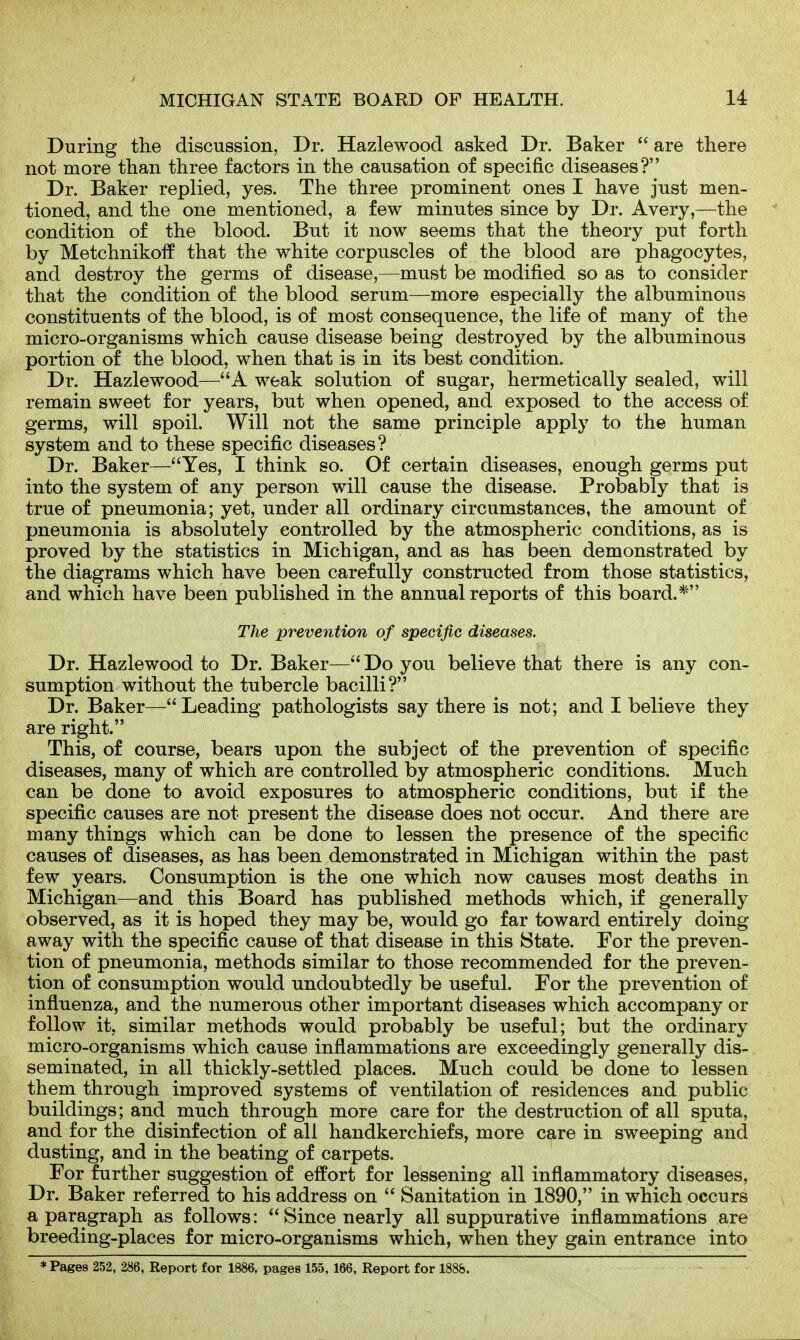 During the discussion, Dr. Hazlewood asked Dr. Baker  are there not more than three factors in the causation of specific diseases? Dr. Baker replied, yes. The three prominent ones I have just men- tioned, and the one mentioned, a few minutes since by Dr. Avery,—the condition of the blood. But it now seems that the theory put forth by Metchnikoif that the white corpuscles of the blood are phagocytes, and destroy the germs of disease,—must be modified so as to consider that the condition of the blood serum—more especially the albuminous constituents of the blood, is of most consequence, the life of many of the micro-organisms which cause disease being destroyed by the albuminous portion of the blood, when that is in its best condition. Dr. Hazlewood—A weak solution of sugar, hermetically sealed, will remain sweet for years, but when opened, and exposed to the access of germs, will spoil. Will not the same principle apply to the human system and to these specific diseases? Dr. Baker—Yes, I think so. Of certain diseases, enough germs put into the system of any person will cause the disease. Probably that is true of pneumonia; yet, under all ordinary circumstances, the amount of pneumonia is absolutely controlled by the atmospheric conditions, as is proved by the statistics in Michigan, and as has been demonstrated by the diagrams which have been carefully constructed from those statistics, and which have been published in the annual reports of this board.* The prevention of specific diseases. Dr. Hazlewood to Dr. Baker— Do you believe that there is any con- sumption without the tubercle bacilli? Dr. Baker— Leading pathologists say there is not; and I believe they are right. This, of course, bears upon the subject of the prevention of specific diseases, many of which are controlled by atmospheric conditions. Much can be done to avoid exposures to atmospheric conditions, but if the specific causes are not present the disease does not occur. And there are many things which can be done to lessen the presence of the specific causes of diseases, as has been demonstrated in Michigan within the past few years. Consumption is the one which now causes most deaths in Michigan—and this Board has published methods which, if generally observed, as it is hoped they may be, would go far toward entirely doing away with the specific cause of that disease in this 8tate. For the preven- tion of pneumonia, methods similar to those recommended for the preven- tion of consumption would undoubtedly be useful. For the prevention of influenza, and the numerous other important diseases which accompany or follow it, similar methods would probably be useful; but the ordinary micro-organisms which cause inflammations are exceedingly generally dis- seminated, in all thickly-settled places. Much could be done to lessen them through improved systems of ventilation of residences and public buildings; and much through more care for the destruction of all sputa, and for the disinfection of all handkerchiefs, more care in sweeping and dusting, and in the beating of carpets. For further suggestion of effort for lessening all inflammatory diseases. Dr. Baker referred to his address on  Sanitation in 1890, in which occurs a paragraph as follows: Since nearly all suppurative inflammations are breeding-places for micro-organisms which, when they gain entrance into * Pages 252, 286, Report for 1886, pages 155,166, Report for 1888.