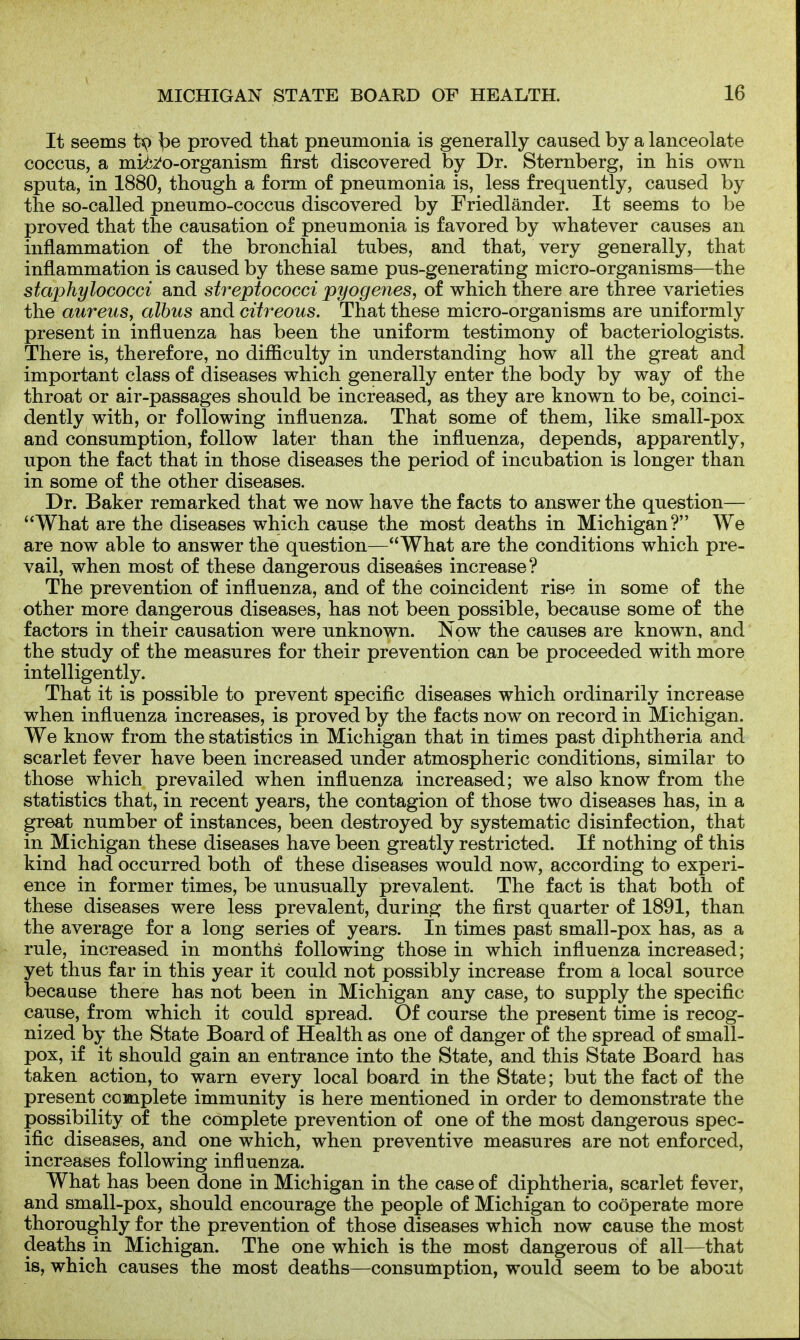 It seems ^e proved that pneumonia is generally caused by a lanceolate coccus, a mii^^o-organism first discovered by Dr. Sternberg, in his own sputa, in 1880, though a form of pneumonia is, less frequently, caused by the so-called pneumo-coccus discovered by Friedlander. It seems to be proved that the causation of pneumonia is favored by whatever causes an inflammation of the bronchial tubes, and that, very generally, that inflammation is caused by these same pus-generating micro-organisms—the staphylococci and streptococci pyogenes, of which there are three varieties the aureus, albus and citreous. That these micro-organisms are uniformly present in influenza has been the uniform testimony of bacteriologists. There is, therefore, no difficulty in understanding how all the great and important class of diseases which generally enter the body by way of the throat or air-passages should be increased, as they are known to be, coinci- dently with, or following influenza. That some of them, like small-pox and consumption, follow later than the influenza, depends, apparently, upon the fact that in those diseases the period of incubation is longer than in some of the other diseases. Dr. Baker remarked that we now have the facts to answer the question— '^What are the diseases which cause the most deaths in Michigan? We are now able to answer the question—What are the conditions which pre- vail, when most of these dangerous diseases increase? The prevention of influenza, and of the coincident rise in some of the other more dangerous diseases, has not been possible, because some of the factors in their causation were unknown. Now the causes are known, and the study of the measures for their prevention can be proceeded with more intelligently. That it is possible to prevent specific diseases which ordinarily increase when influenza increases, is proved by the facts now on record in Michigan. We know from the statistics in Michigan that in times past diphtheria and scarlet fever have been increased under atmospheric conditions, similar to those which prevailed when influenza increased; we also know from the statistics that, in recent years, the contagion of those two diseases has, in a great number of instances, been destroyed by systematic disinfection, that in Michigan these diseases have been greatly restricted. If nothing of this kind had occurred both of these diseases would now, according to experi- ence in former times, be unusually prevalent. The fact is that both of these diseases were less prevalent, during the first quarter of 1891, than the average for a long series of years. In times past small-pox has, as a rule, increased in months following those in which influenza increased; yet thus far in this year it could not possibly increase from a local source because there has not been in Michigan any case, to supply the specific cause, from which it could spread. Of course the present time is recog- nized by the State Board of Health as one of danger of the spread of small- pox, if it should gain an entrance into the State, and this State Board has taken action, to warn every local board in the State; but the fact of the present complete immunity is here mentioned in order to demonstrate the possibility of the complete prevention of one of the most dangerous spec- ific diseases, and one which, when preventive measures are not enforced, increases following influenza. What has been done in Michigan in the case of diphtheria, scarlet fever, and small-pox, should encourage the people of Michigan to cooperate more thoroughly for the prevention of those diseases which now cause the most deaths in Michigan. The one which is the most dangerous of all—that is, which causes the most deaths—consumption, would seem to be about