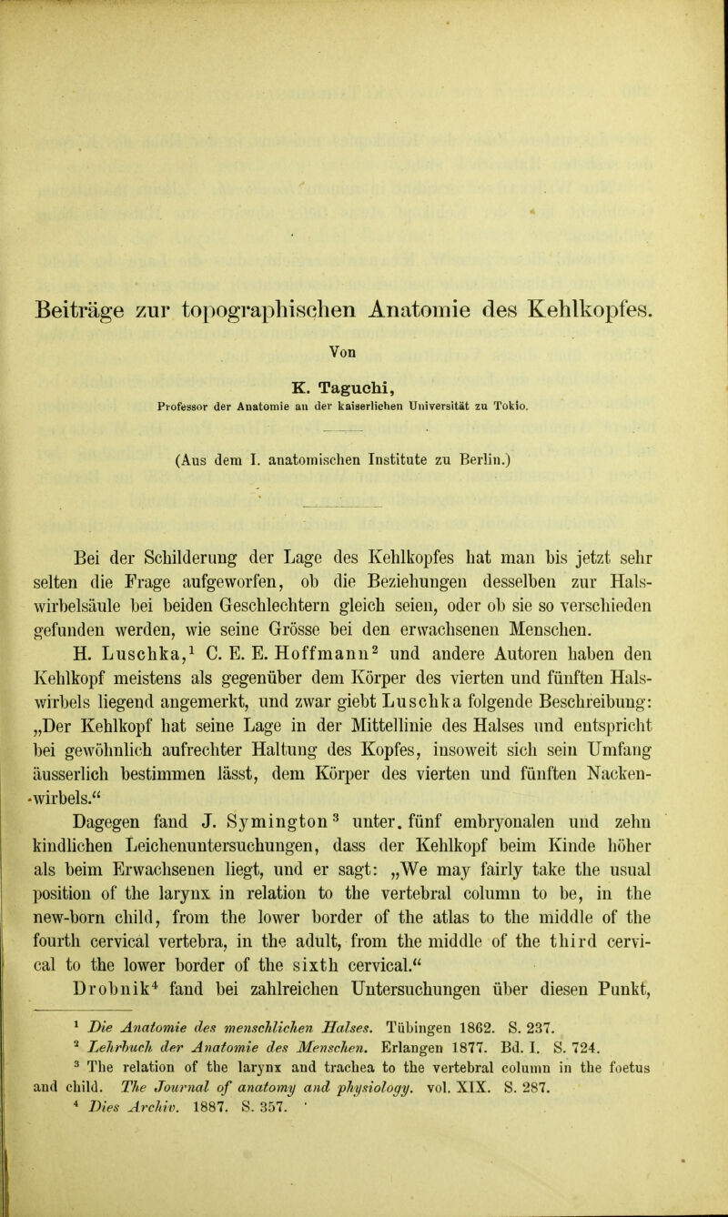 Von K. Taguehi, Professor der Anatomie an der kaiserlichen Universität zu Tokio. (Aus dem I. anatomischen Institute zu Berlin.) Bei der Schilderung der Lage des Kehlkopfes hat man bis jetzt sehr selten die Frage aufgeworfen, ob die Beziehungen desselben zur Hals- wirbelsäule bei beiden Geschlechtern gleich seien, oder ob sie so verschieden gefunden werden, wie seine Grösse bei den erwachsenen Menschen. H. Luschka,1 C. E. E. Ho ff mann2 und andere Autoren haben den Kehlkopf meistens als gegenüber dem Körper des vierten und fünften Hals- wirbels liegend angemerkt, und zwar giebt Luschka folgende Beschreibung: „Der Kehlkopf hat seine Lage in der Mittellinie des Halses und entspricht bei gewöhnlich aufrechter Haltung des Kopfes, insoweit sich sein Umfang äusserlich bestimmen lässt, dem Körper des vierten und fünften Nacken- wirbels. Dagegen fand J. Symington3 unter, fünf embryonalen und zehn indlichen Leichenuntersuchungen, dass der Kehlkopf beim Kinde höher als beim Erwachsenen liegt, und er sagt: „We may fairly take the usual Position of the larynx in relation to the vertebral column to be, in the new-born child, from the lower border of the atlas to the middle of the fourth cervical vertebra, in the adult, from the middle of the third cervi- cal to the lower border of the sixth cervical. Drobnik4 fand bei zahlreichen Untersuchungen über diesen Punkt, 1 Die Anatomie den menschlichen Halses. Tübingen 1862. S. 237. 2 Lehrbuch der Anatomie des Menschen. Erlangen 1877. Bd. I. S. 724. 3 The relation of the larynx and trachea to the vertebral column in the foetus and child. The Journal of anatomy and physiology. vol. XIX. S. 287.